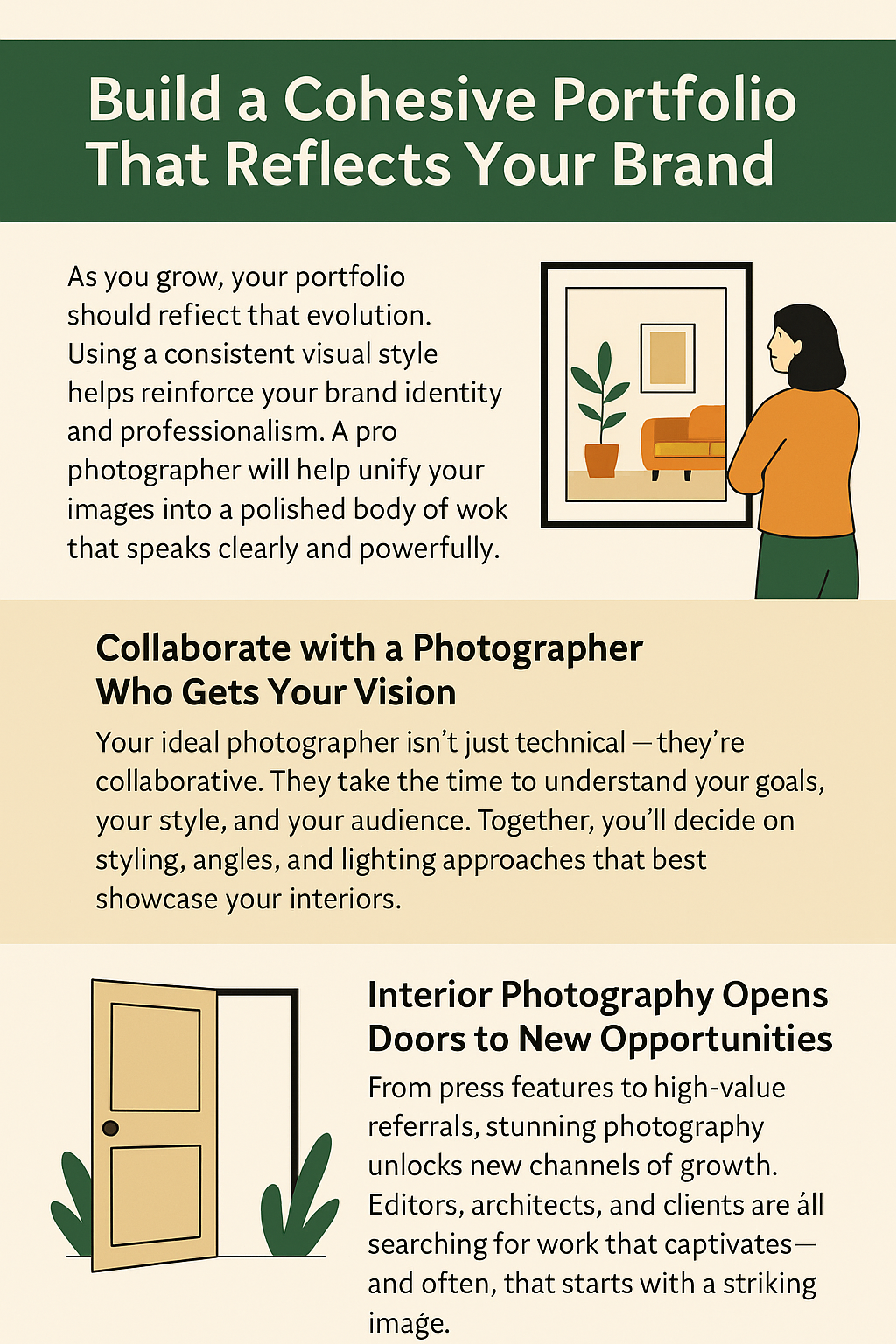 A 2D digital infographic titled “Build a Cohesive Portfolio That Reflects Your Brand.” The layout features three illustrated sections with a green, beige, and orange color scheme:
Top Section: A woman in an orange top looks at framed interior photography of a living room. Text highlights the importance of using a consistent visual style and working with a professional photographer to create a polished portfolio.
Middle Section (Left): Titled “Collaborate with a Photographer Who Gets Your Vision,” the section explains how the best photographers take time to understand your style and goals, ensuring synergy in angles, styling, and lighting.
Bottom Section (Right): Titled “Interior Photography Opens Doors to New Opportunities,” the section is accompanied by an illustration of an open door with plants. Text explains how stunning photography leads to press features, referrals, and brand exposure.
The design uses clean fonts and flat illustrations to reinforce clarity and professionalism.