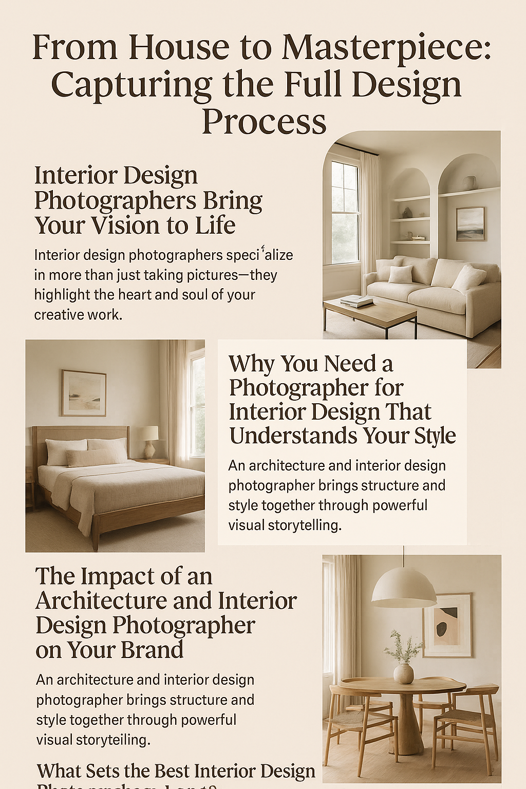 A 2D digital promotional infographic titled “From House to Masterpiece: Capturing the Full Design Process.” The layout uses a soft beige background with elegant serif and sans-serif fonts in dark brown. It’s divided into five content sections, each featuring a photo of beautifully styled interior spaces, such as a cozy living room, serene bedroom, and minimalist dining area. Text highlights the value of working with interior and architectural photographers, focusing on storytelling, brand elevation, and visual strategy. The overall design emphasizes natural light, warm tones, and professional composition, appealing to designers, architects, and builders.