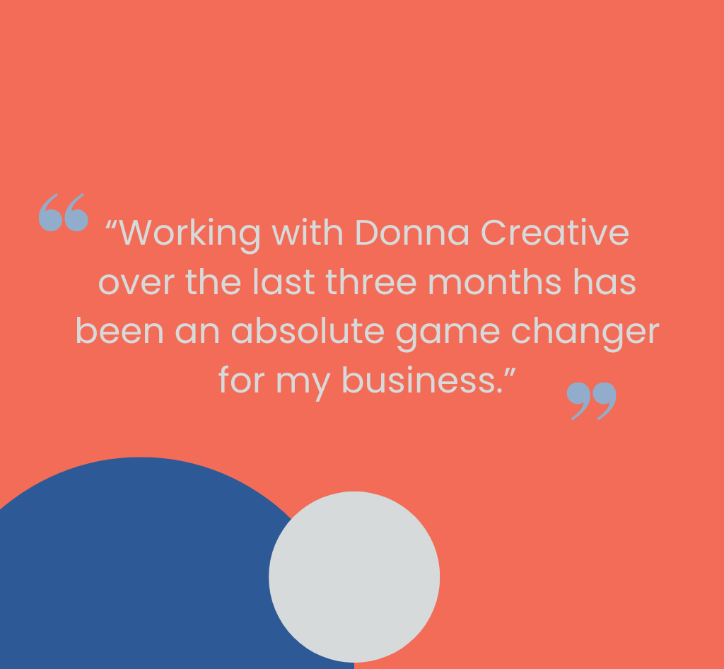Client quote: “Working with Donna Creative over the last three months has been an absolute game changer for my business.”