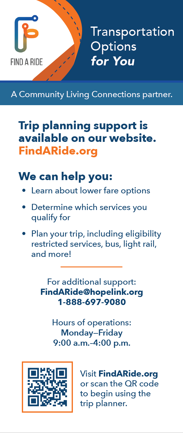 Transportation Options for You
A Community Living Connections partner.
Trip planning support is available on our website.
FindARide.org
We can help you:
Learn about lower fare options
Determine which services you qualify for
Plan your trip, including eligibility restricted services, bus, light rail, and more!
Visit FindARide.org or scan the QR code to begin using the trip planner.