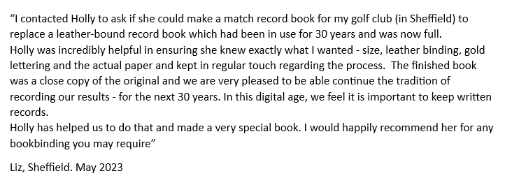 A customer has given positive feedback.
I contacted Holly to ask if she could make a match record book for my golf club in Sheffield to replace a leather bound record book which had been in use for 30 years and was now full.
Holly was incredibly helpful in ensuring she knew exactly what I wanted  size leather binding gold lettering and the actual paper and kept in regular touch regarding the process.  The finished book was a close copy of the original and we are very pleased to be able continue the tradition of recording our results for the next 30 years.  In this digital age we feel it is important to keep written records.
Holly has helped us to do that and made a very special book. I would happily recommend her for any bookbinding you may require. From Liz in Sheffield. May 2023.
