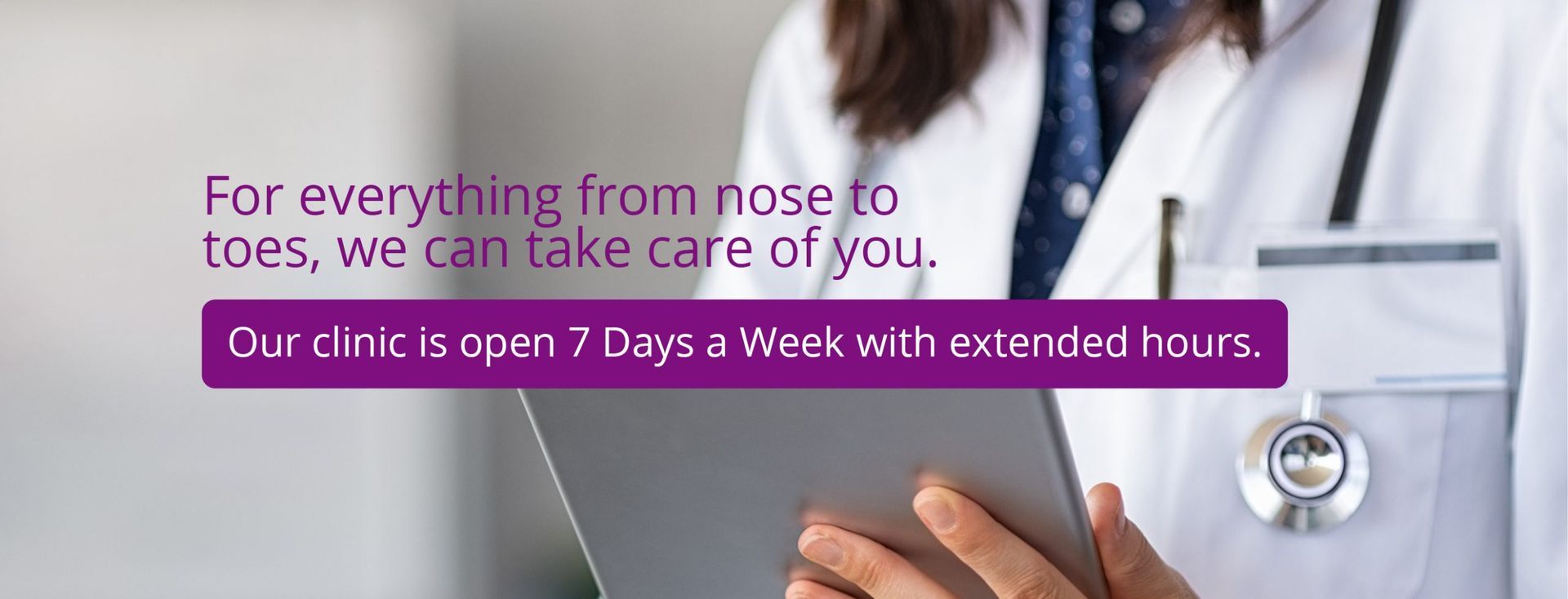 for everything from your nose to your toes, we can take care of you. our clinic is open 7 days a week with extended hours.