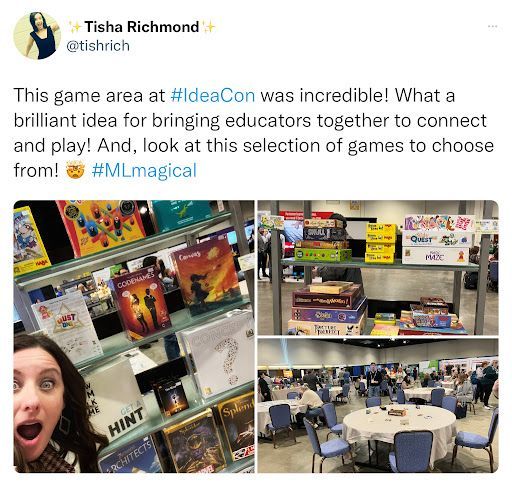 A tweet from Tisha Richmond @tishrich that says, “This game area at #IDEAcon was incredible! What a brilliant idea for bringing educators together to connect and play! And, look at this selection of games to choose from! The mind blown emoji is after the text. #MLmagical. The pictures show Tisha in front of one of the game shelves, a game shelf on it’s own, and the tables in the Game On! play area with games at tables and attendees playing at tables.