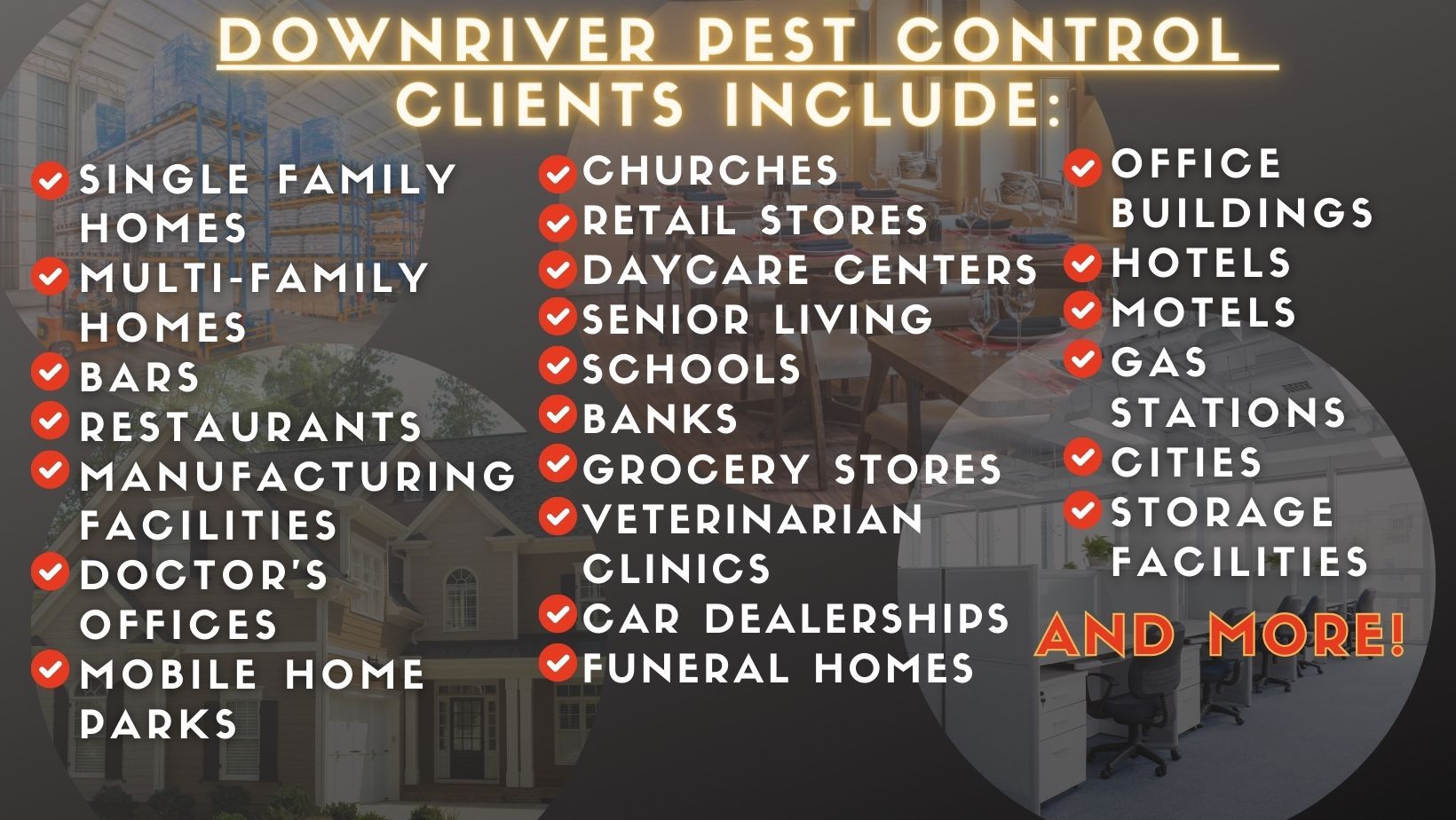 Downriver Pest Control Clients Include: Single Family Homes, Multi-Family Homes, Bars, Restaurants, Manufacturing Facilities, Doctors Offices, Mobile Home Parks, Churches, Retail Stores, Daycare Centers, Senior Living, Schools, Banks 
Grocery Stores, Veterinarian Clinics, Car Dealerships, Funeral Homes, Office Buildings, Hotels, Motels, Gas Stations, Cities, Storage Facilities, And More.
