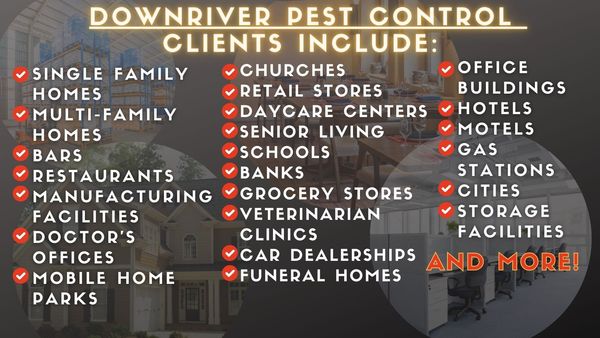 Downriver Pest Control Clients Include: Single Family Homes, Multi-Family Homes, Bars, Restaurants, Manufacturing Facilities, Doctors Offices, Mobile Home Parks, Churches, Retail Stores, Daycare Centers, Senior Living, Schools, Banks 
Grocery Stores, Veterinarian Clinics, Car Dealerships, Funeral Homes, Office Buildings, Hotels, Motels, Gas Stations, Cities, Storage Facilities, And More.