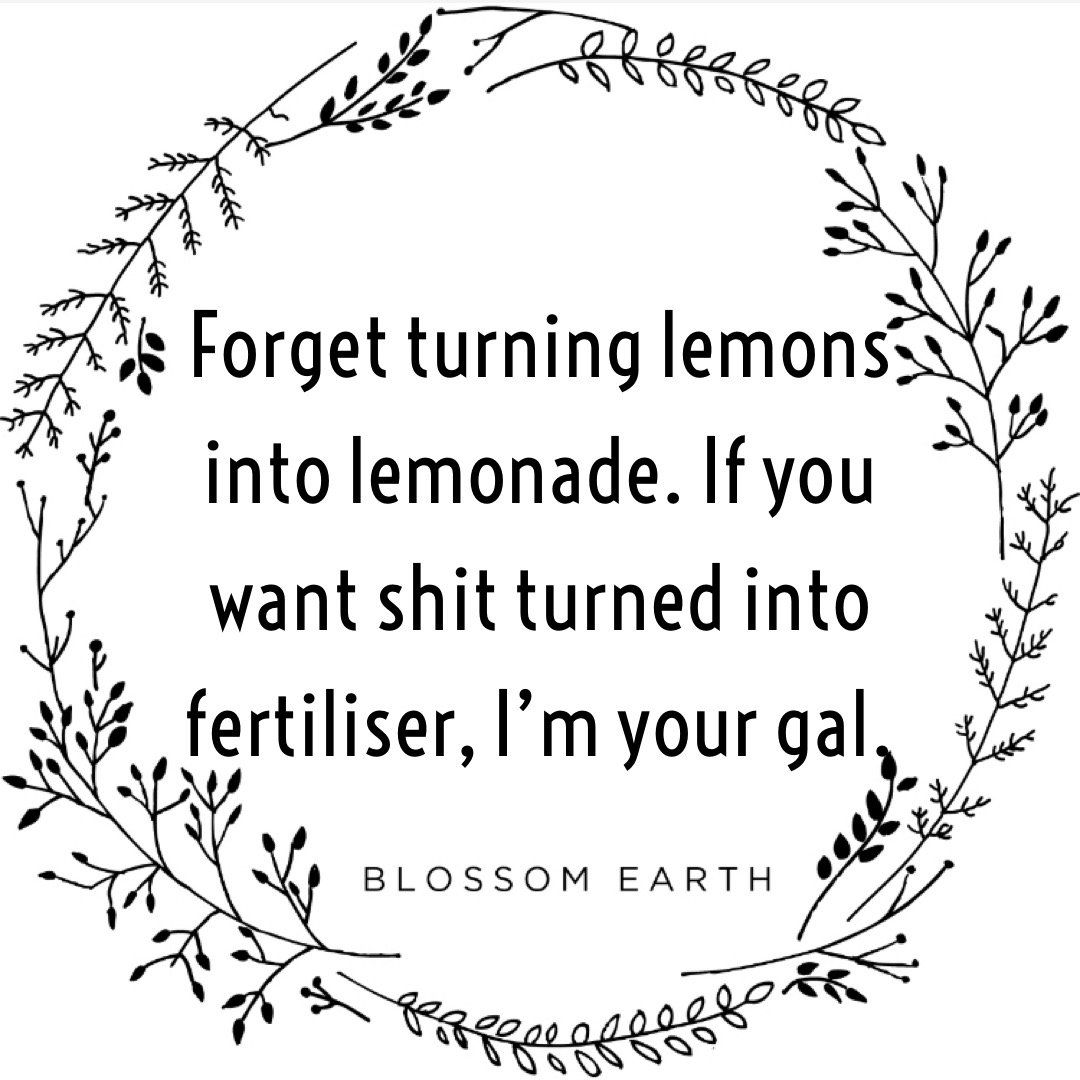 Forget turning lemons into lemonade. If you want shit turned into fertiliser, I'm your gal.