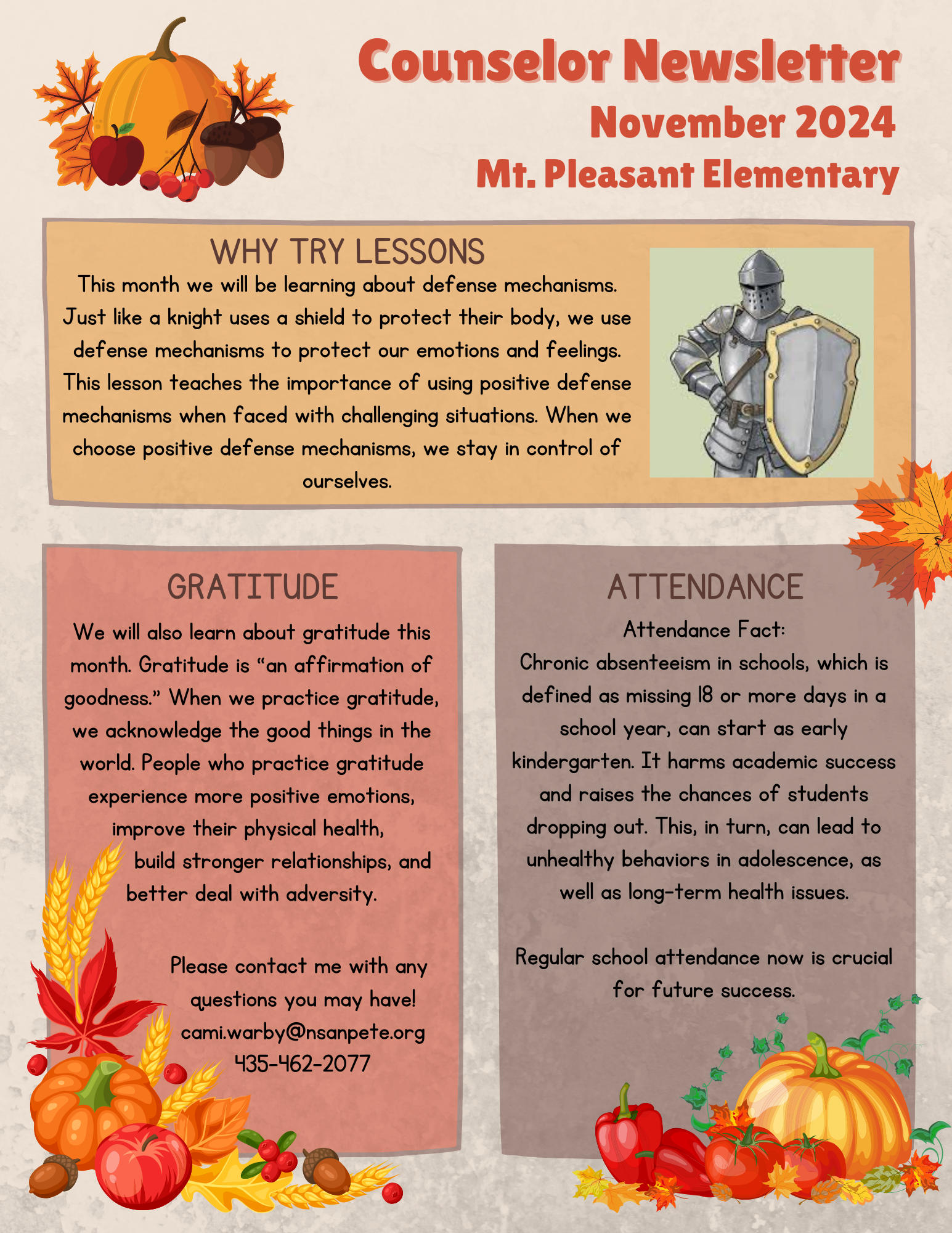 November 2024
Why Try Lessons
This month we will be learning about defense mechanisms. Just like a knight uses a
shield to protect their body, we use defense mechanisms to protect our emotions and
feelings. This lesson teaches the importance of using positive defense mechanisms
when faced with challenging situations. When we choose positive defense mechanisms,
we stay in control of ourselves.
Attendance
Attendance Fact: Chronic absenteeism in schools, which is defined as missing 15 or
more days in a school year, can start as early kindergarten. It harms academic success
and raises the chances of students dropping out. This, in turn, can lead to unhealthy
behaviors in adolescence, as well as long-term health issues. Regular school
attendance now is crucial for future success.
Gratitude
We will also learn about gratitude this month. Gratitude is “an affirmation of goodness.”
When we practice gratitude, we acknowledge the good things in the world. People who
practice gratitude experience more positive emotions, improve their physical health,
build stronger relationships, and better deal with adversity.
Please contact me with any questions you may have!
cami.warby@nsanpete.org
435-462-2077
