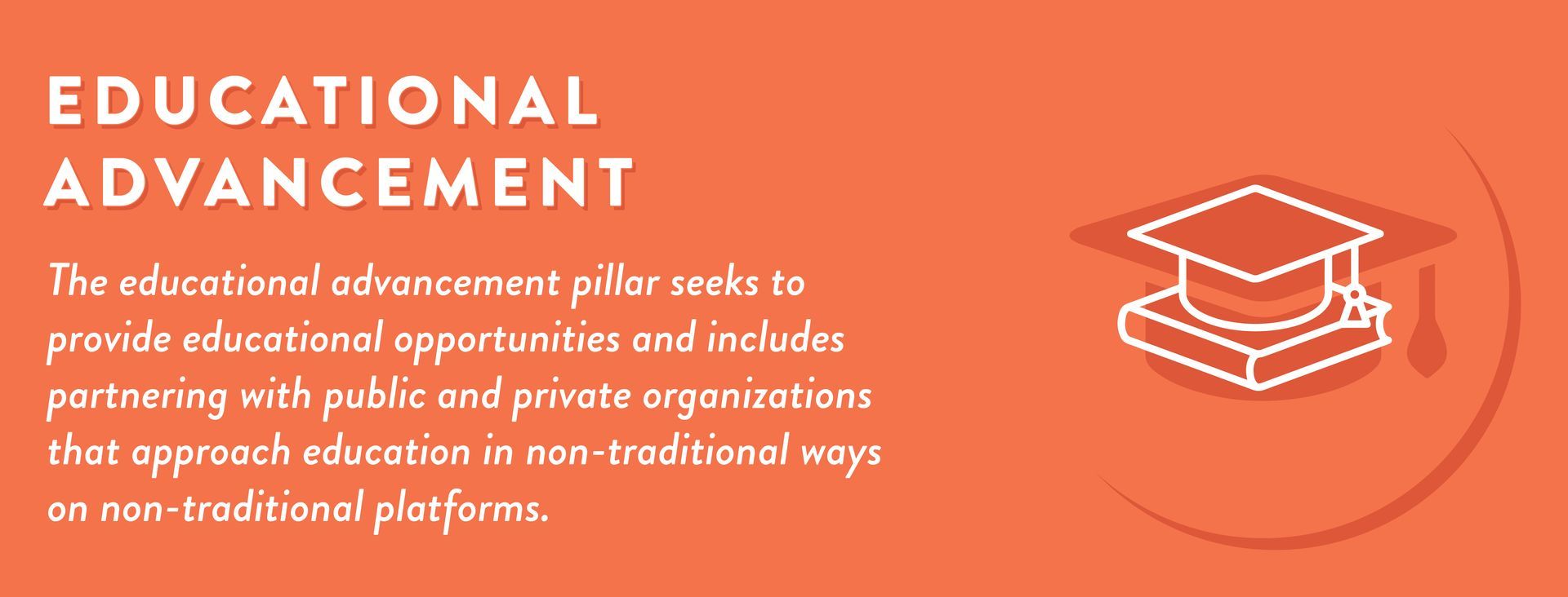 The educational advancement pillar seeks to provide educational opportunities and includes partnering with public and private organizations that approach education in non-traditional ways on non-traditional platforms.