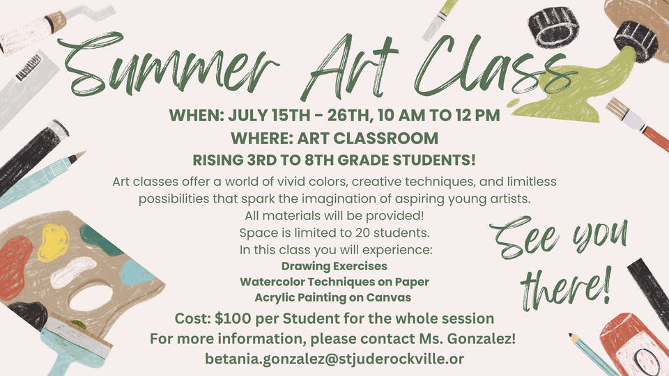 Summer Art Class
When: July 15th - 26th
Time: 10 am to 12 pm 
Where: Art Classroom
rising 3rd to 8th grade students!
Art classes offer a world of vivid colors, creative techniques, and limitless possibilities that spark the imagination of aspiring young artists.
All materials will be provided!
Space is limited to 20 students.
 In this class you will experience:
Drawing Exercises
Watercolor Techniques on Paper
Acrylic Painting on Canvas
Cost: $100 per Student for the whole session
For more information, please contact Ms. Gonzalez! 
betania.gonzalez@stjuderockville.org
See you there!
 