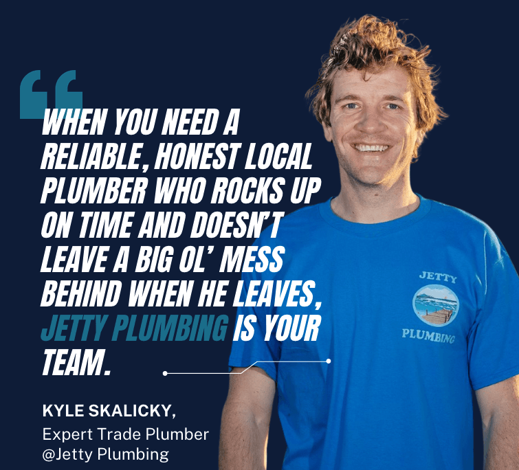 Kyle Skalicky expert trade pluber at Jetting Plumbing saying 'When you need a reliable, honest Local plumber who rocks up on time and doesn’t leave a big ol’ mess behind when he leaves, Jetty Plumbing is your team.'