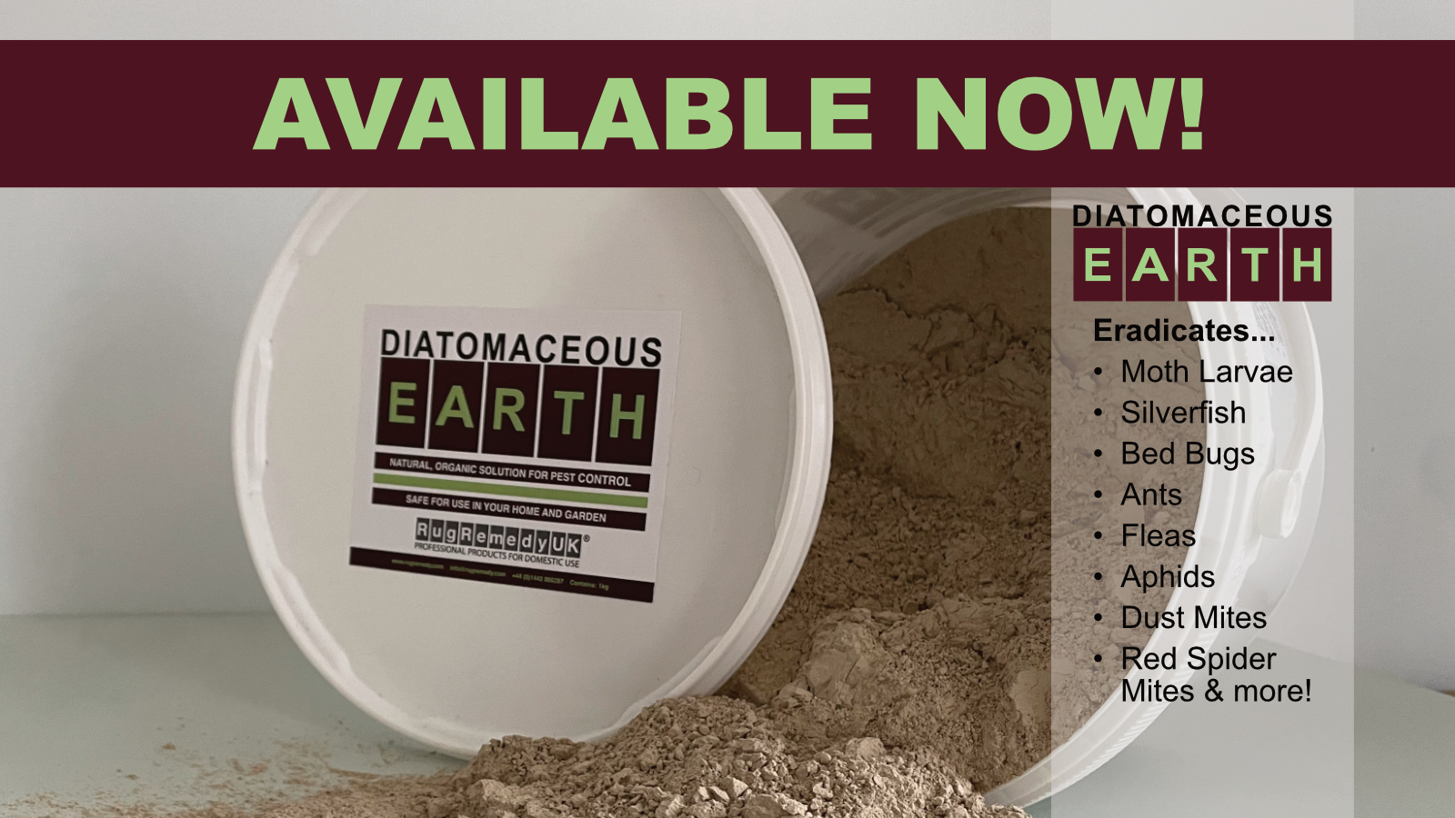 Diatomaceous Earth available soon. Picture of a tub of Diatomaceous Earth with a list of insects that it can eradicate... 
•	Moth Larvae
•	Silverfish
•	Bed Bugs
•	Ants
•	Fleas
•	Aphids
•	Dust Mites
•	Red Spider Mites & more!

