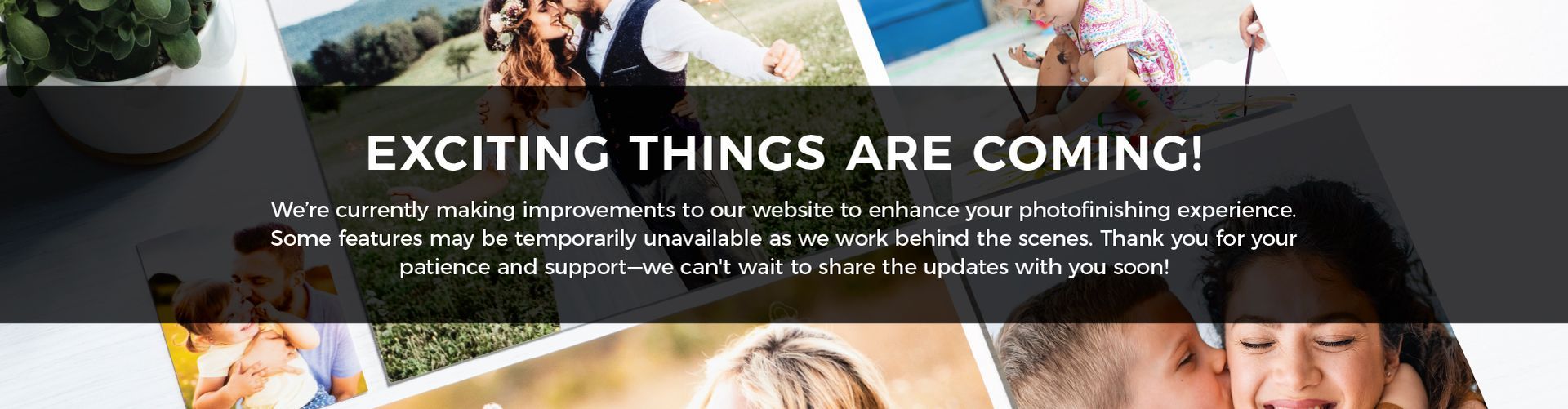 Text reads: Exciting Things Are Coming! We're currently making improvements to our website to enhance your photofinishing experience. Some features may be temporarily unavailable as we work behind the scenes. Thank you for your patience and support—we can't wait to share the updates with you soon!