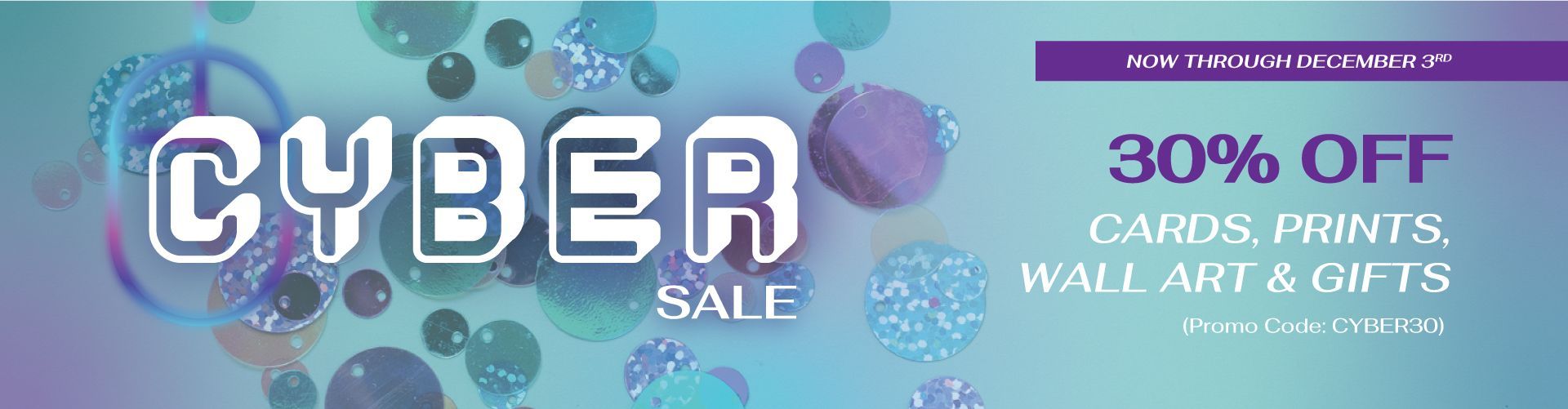 Text overlay reads: Cyber Sale, Now through December 3rd. 30% off Cards, Prints, Wall Art & Gifts. Use promo code CYBER30
Background image: Blue, purple, and sparkly sequins over turquoise background.