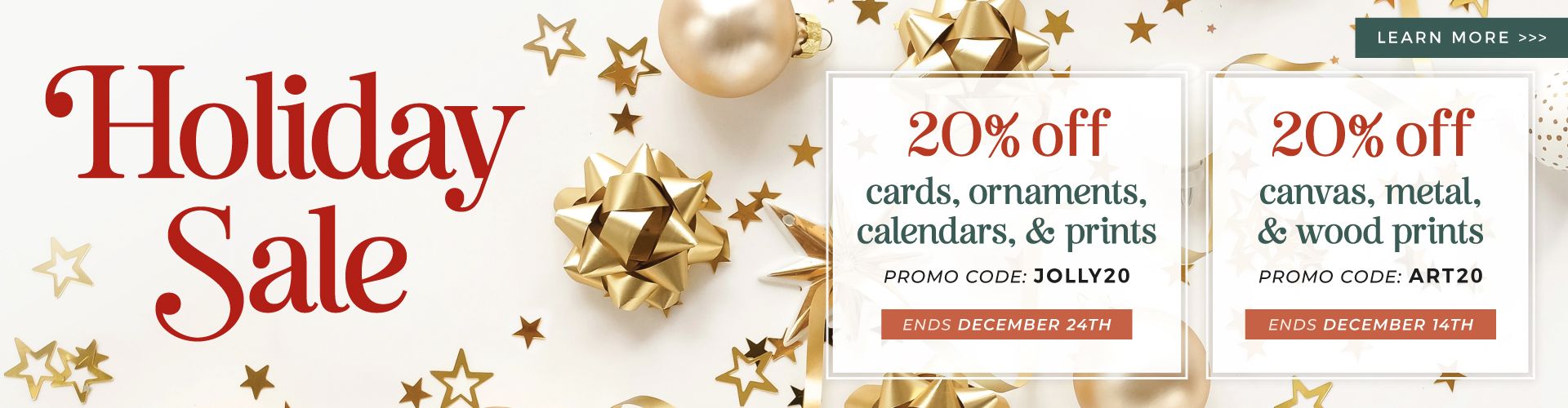 Text overlay reads: Holiday Sale. 20% off cards, ornaments, calendars & prints w/ promo code JOLLY20 (ends Dec. 24th). 20% off canvas, metal, & wood prints w/ promo code ART20 (ends Dec. 14th).
Background image: gold bows, ornaments, & stars over light cream background. 
Button reads: Learn more.