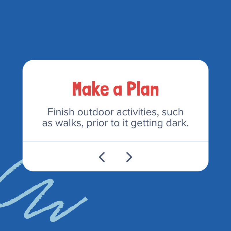 Make a plan to finish outdoor activities such as walks prior to it getting dark