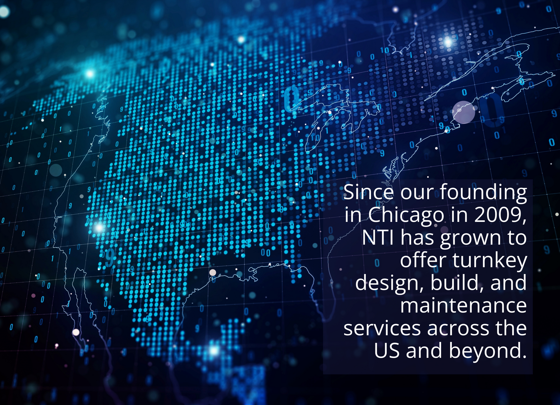Digital map of North America with text reading: Since our founding in Chicago in 2009, NTI has grown to offer turnkey design, build, and maintenance services across the US and beyond