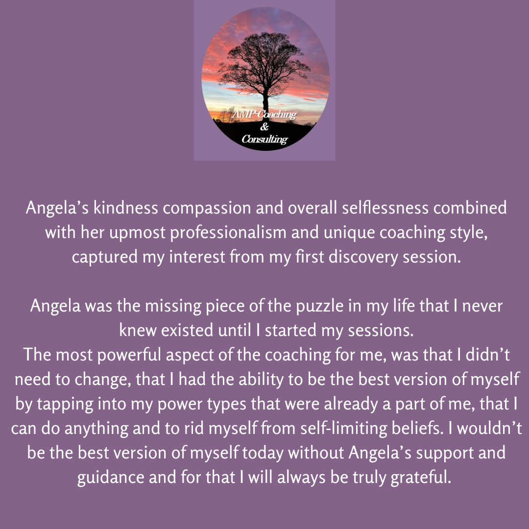 Angela's kindness, compassion, and overall selflessness combined wth her upmost professionalism and unique coaching style captured my interest from my first discovery session. 
Angela was the missing piece of the puzzle in my life that I never knew existed until I started my sessions. The most powerful aspect of the coaching for me, was that I didn't need to change, that I had the ability to be the best version of myself by tapping into the power types that were already a part of me. I wouldn't be the best version of myself today without Angela's support and guidance, and for that I will always be truly grateful. 