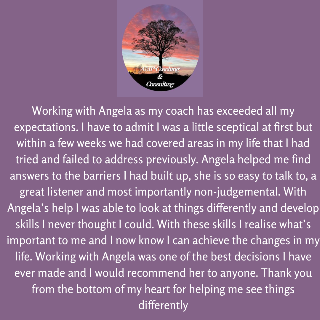 Working with Angela as my coach has exceeded all my expectations. I have to admit I was a little sceptical at first but within a few weeks we had covered areas in my life that I had tried and failed to address previously. Angela helped me find answers to the barriers I had built up, she is so easy to talk to, a great listener and most importantly, non-judgemental. With Angela's help, I was able to look at things differently and develop skills I never thought I could. With these skills, I realise what's important to me and I now know I can achieve the changes in my life. Working with Angela was one of the best decisions I have ever made and I would recommend her to anyone. Thank you from the bottom of my heart for helping me see things differently. 