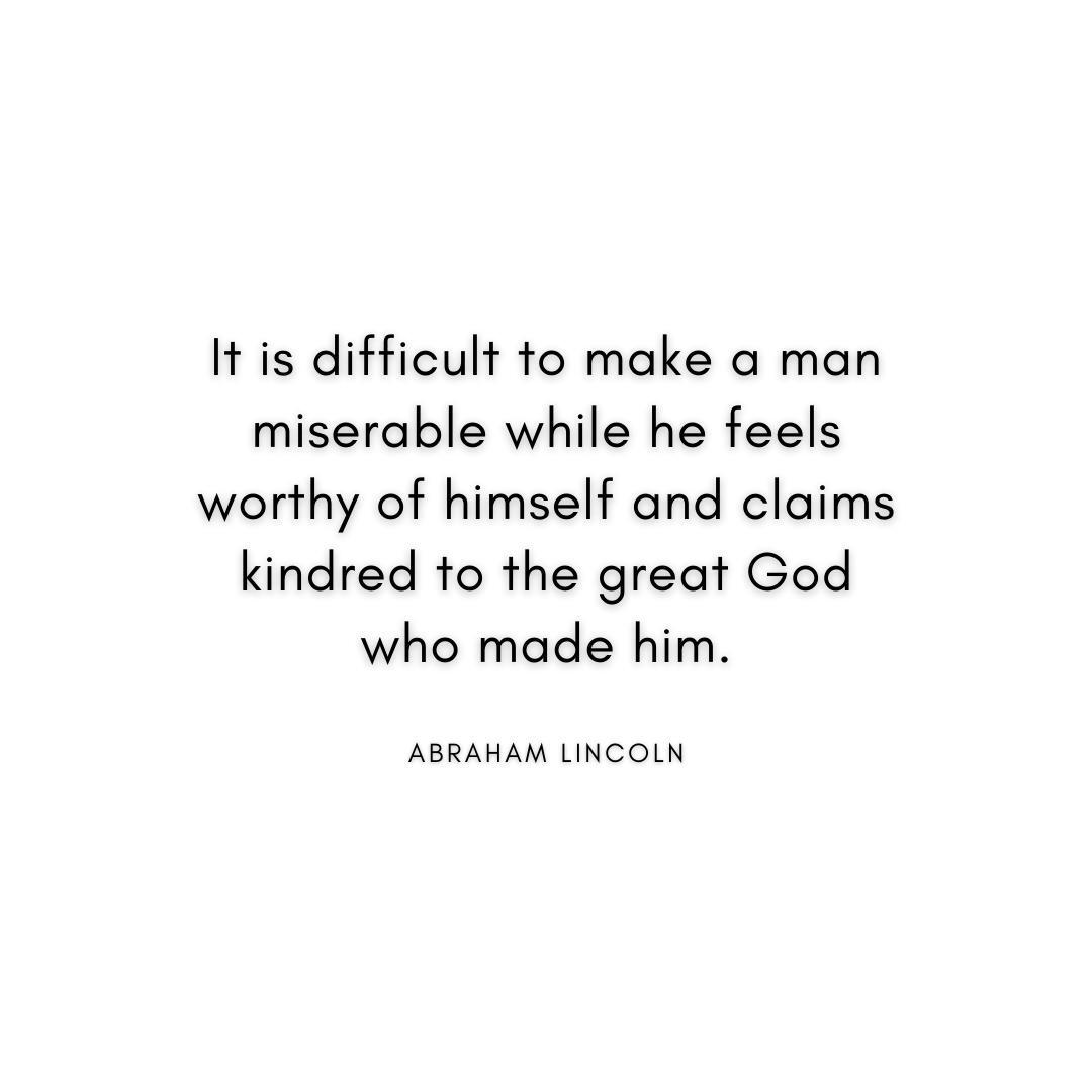 “It is difficult to make a man miserable while he feels worthy of himself and claims kindred to the great God who made him.” Abraham Lincoln Quote