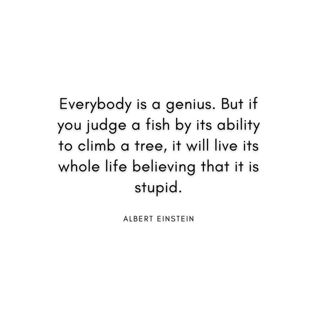 “Everybody is a genius. But if you judge a fish by its ability to climb a tree, it will live its whole life believing that it is stupid.” Albert Einstein Quote