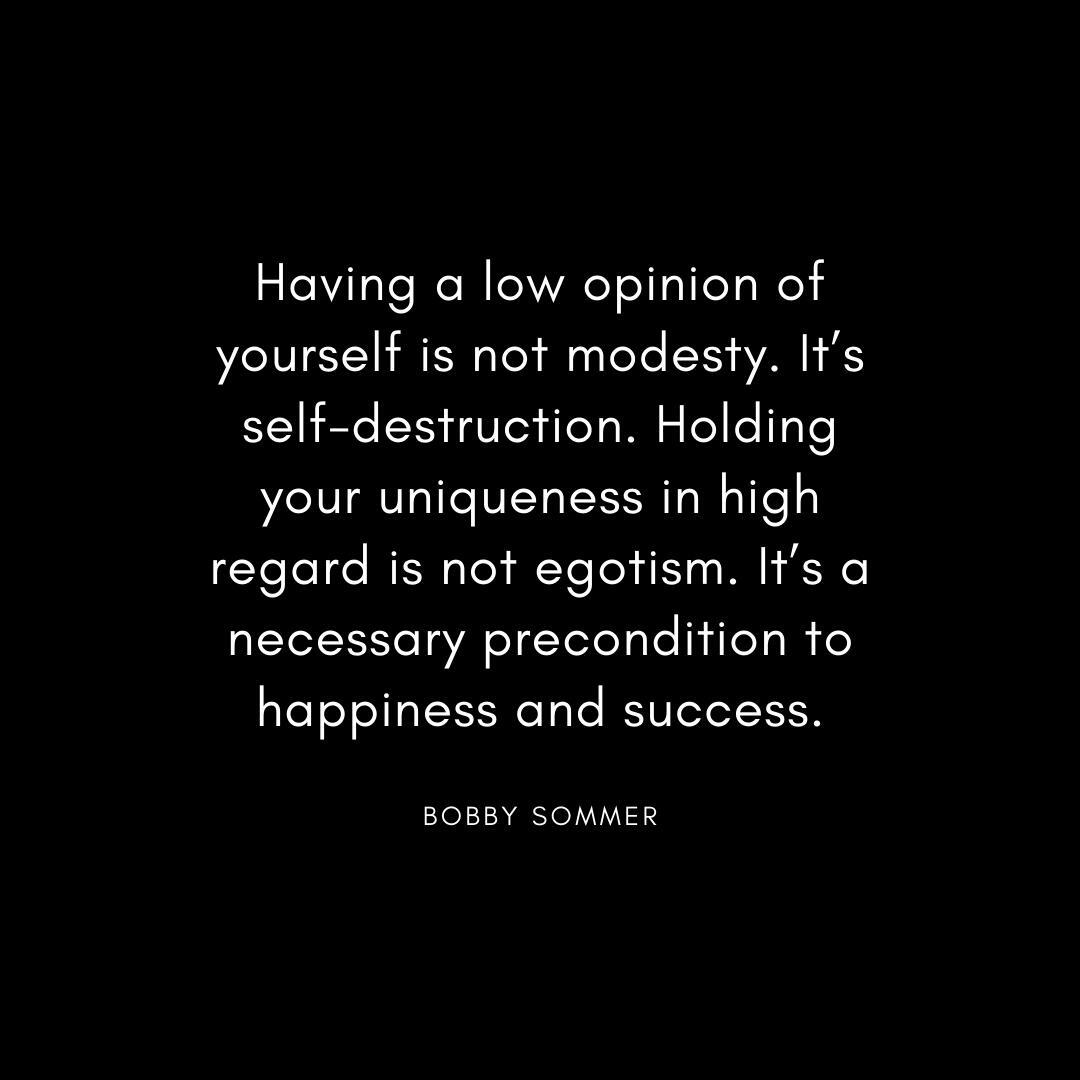 “Having a low opinion of yourself is not modesty. It’s self-destruction. Holding your uniqueness in high regard is not egotism. It’s a necessary precondition to happiness and success.” Bobbe Sommer Quote