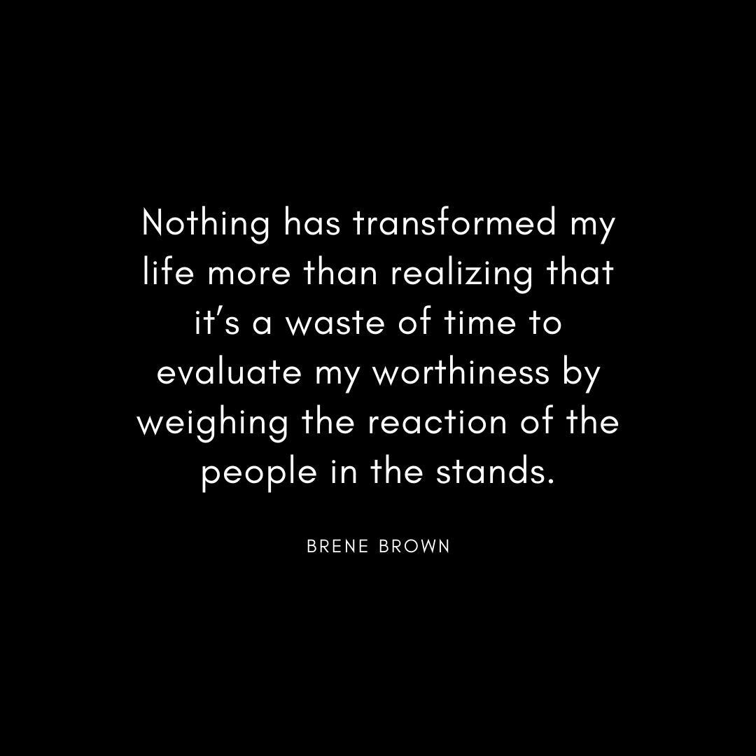“Nothing has transformed my life more than realizing that it’s a waste of time to evaluate my worthiness by weighing the reaction of the people in the stands.” Brene Brown Quote