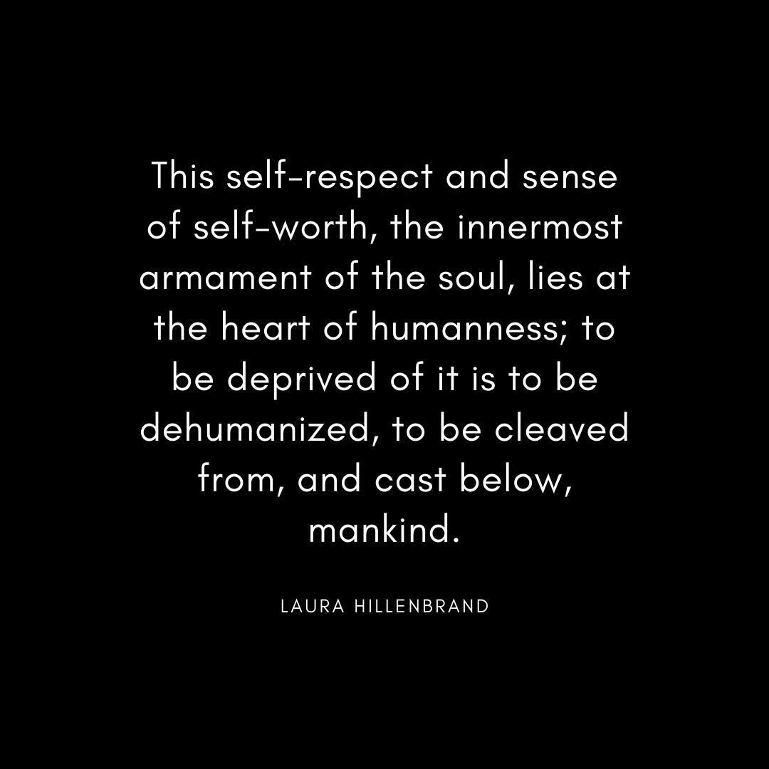 “This self-respect and sense of self-worth, the innermost armament of the soul, lies at the heart of humanness; to be deprived of it is to be dehumanized, to be cleaved from, and cast below, mankind.” Laura Hillenbrand Quote