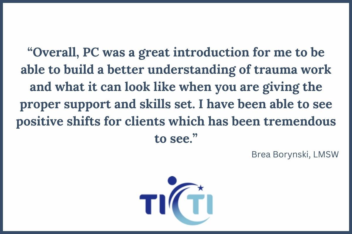 Training Testimonial: “Overall, PC was a great introduction for me to be able to build a better understanding of trauma work and what it can look like when you are giving the proper support and skills set. I have been able to see positive shifts for clients which has been tremendous to see.”