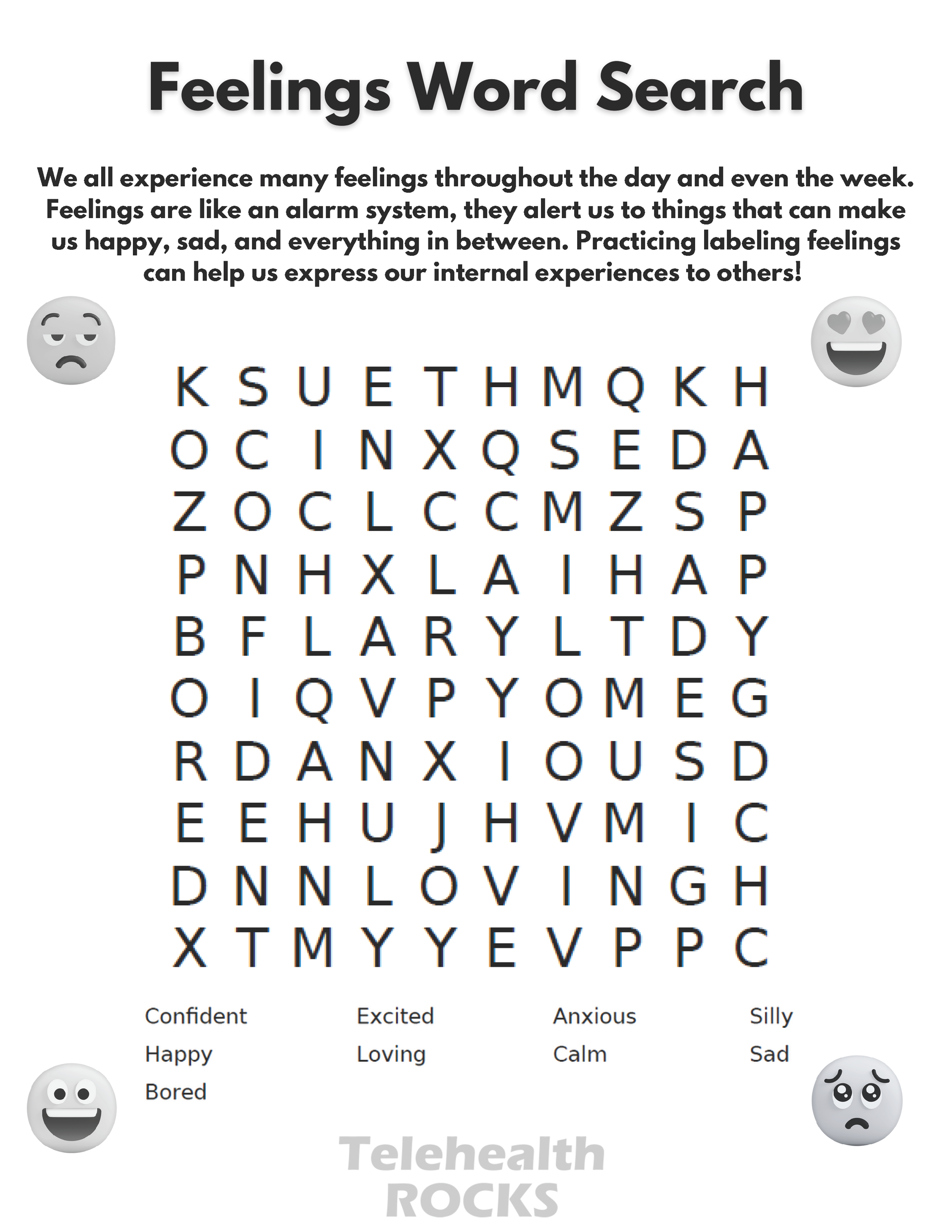 A white sheet of paper with a word search in the middle. The text is big and  dark. The title reads "Feelings Word Search" and the text just below the title reads "We all experience many feelings throughout the day and even the week.
Feelings are like an alarm system, they alert us to things that can make
us happy, sad, and everything in between. Practicing labeling feelings
can help us express our internal experiences to others" There are four emoticons in each corner of the word search, each representing a different emotion. The top left emoji looks sad, the bottom left looks happy, the bottom right looks sad and the top right has heart eyes. The words to look for in the word search are confident, happy, bored, excited, loving, anxious, calm, silly and sad and are listed at the bottom. The Telehealth ROCKS logo is at the bottom of the page.
