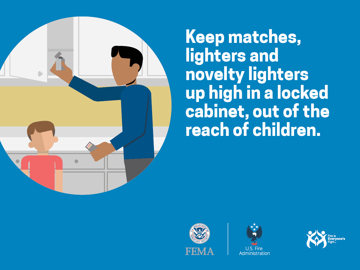 Keep matches, lighters, and novelty lighters up high in a locked cabinet, out of the reach of children.