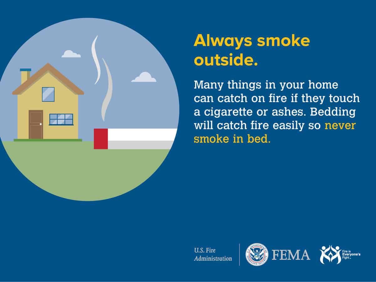 Always smoke outside. Many things in your home can catch on fire if they touch a cigarette or ashes. Bedding will catch fire easily so never smoke in bed.