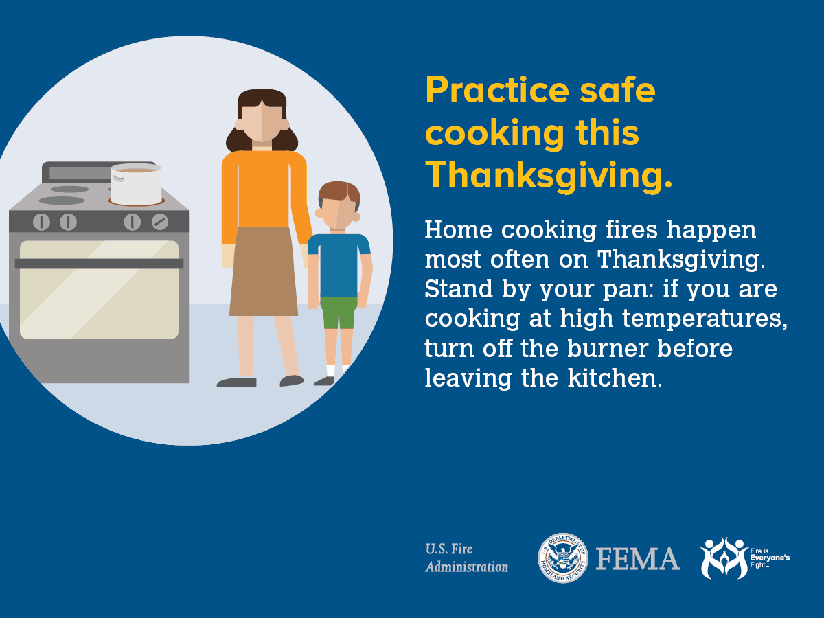 Practice safe cooking this Thanksgiving. Home cooking fires happen most often on Thanksgiving. Stand by your pan: if you are cooking at high temperatures, turn off the burner before leaving the kitchen.