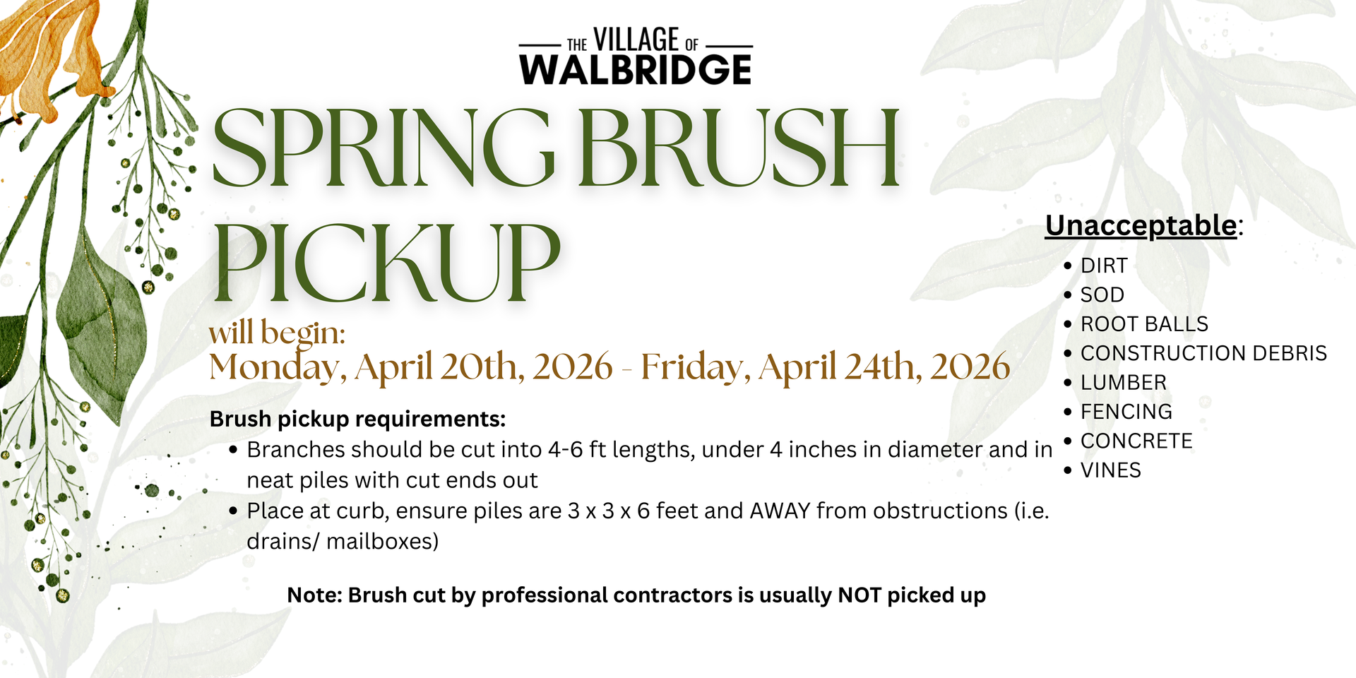 Spring Brush Pickup in the Village will be Monday, April 20th - Friday, April 24th, 2026.  Branches should be cut into 4-6 ft lengths, under 4 inches in diameter and in neat piles with cut ends out; place at curb, ensure piles are 3x3x6 feet and away from obstructions (i.e. drains/mailboxes). Unacceptable items are - Dirt; - Sod; - Root Balls; - Construction Debris; - Lumber; - Fencing; - Concrete; - Vines