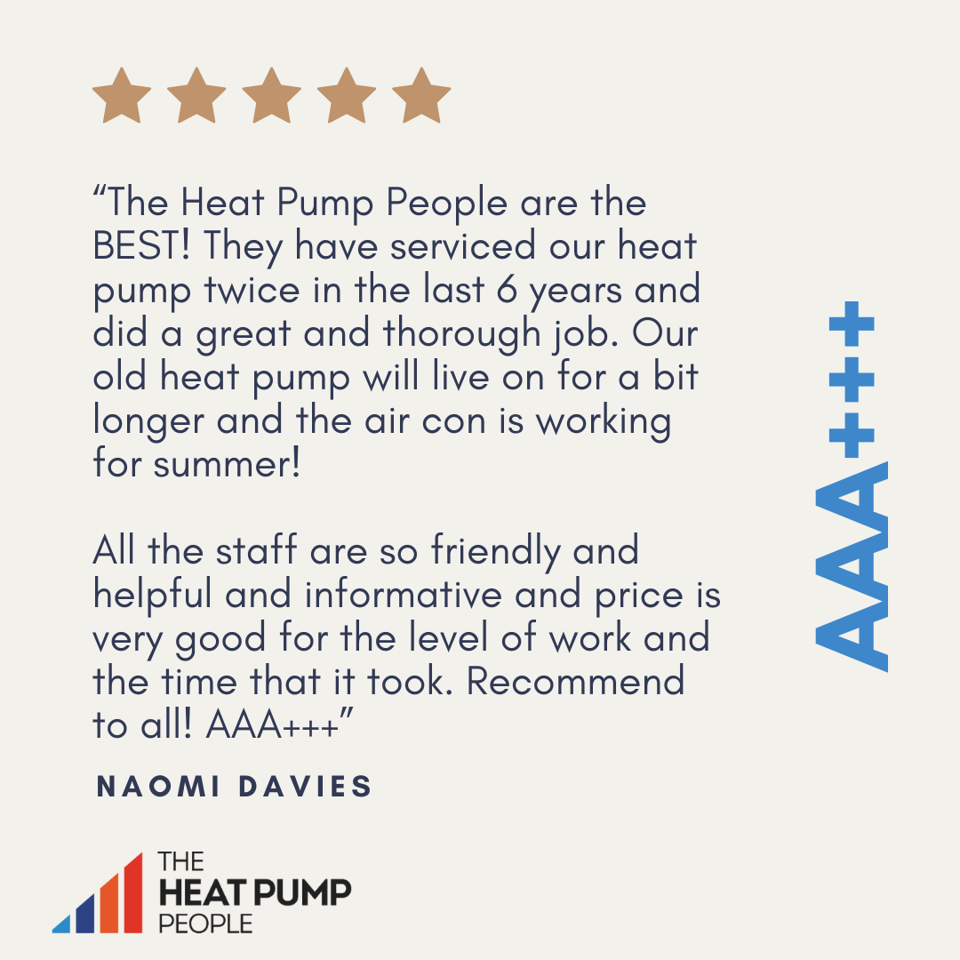 “The Heat Pump People are the BEST! They have serviced our heat pump twice in the last 6 years and did a great and thorough job. Our old heat pump will live on for a bit longer and the air con is working for summer!   All the staff are so friendly and helpful and informative and price is very good for the level of work and the time that it took. Recommend to all! AAA+++” Naomi Davies, 5 Stars