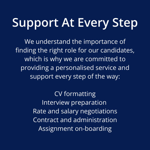 We understand the importance of finding the right role for our candidates, which is why we are committed to providing a personalised service and support every step of the way:  CV formatting Interview preparation  Rate and salary negotiations Contract and administration Assignment on-boarding Support At Every Step