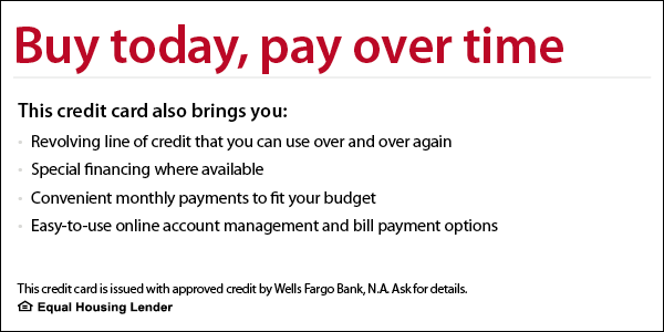 Buy today, pay over time. This credit card also brings you revolving line of credit that you can use over and over again, special financing where available, convenient monthly payments to fit your budget, easy-to-use online account management and bill payment options. This credit card is issued with approved credit by Wells Fargo Bank, N.A. Ask for details. Equal Housing Lender.
