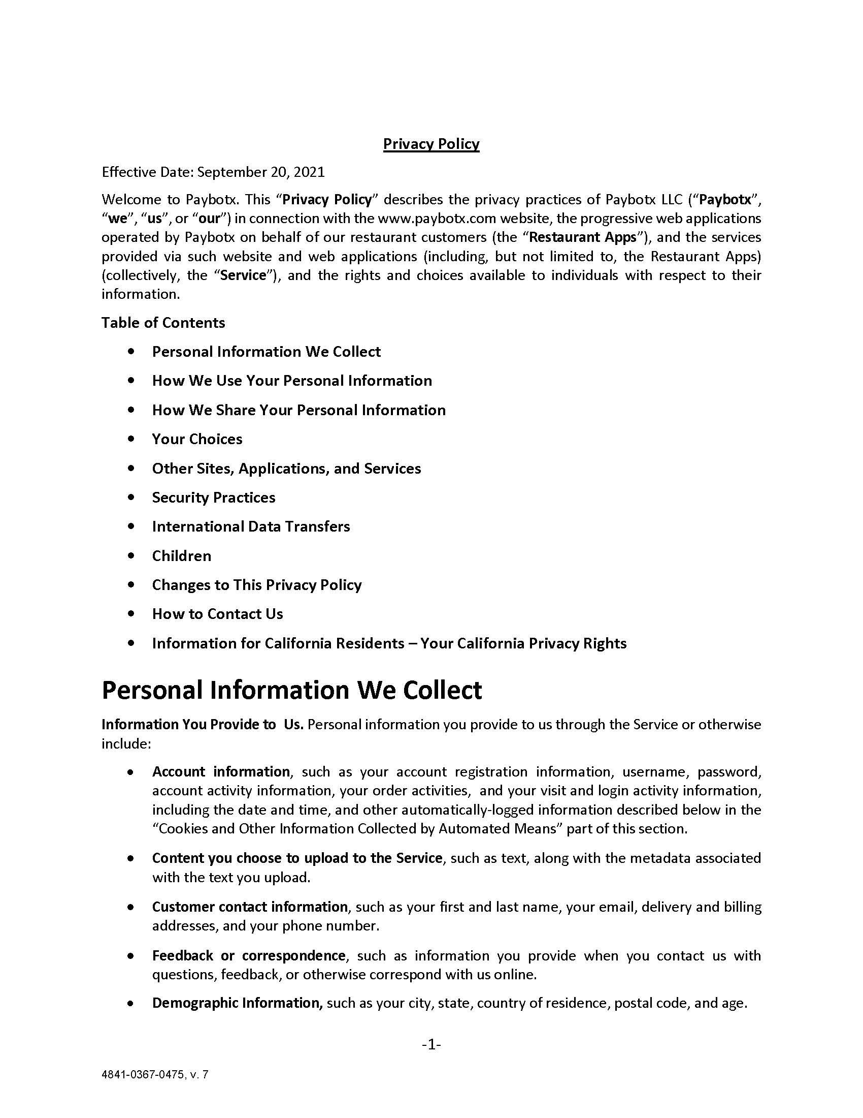 Privacy Policy Effective Date: September 20, 2021 Welcome to Paybotx. This “Privacy Policy” describes the privacy practices of Paybotx LLC (“Paybotx”, “we”, “us”, or “our”) in connection with the www.paybotx.com website, the progressive web applications operated by Paybotx on behalf of our restaurant customers (the “Restaurant Apps”), and the services provided via such website and web applications (including, but not limited to, the Restaurant Apps)  (collectively, the “Service”), and the rights and choices available to individuals with respect to their information. Table of Contents •	Personal Information We Collect •	How We Use Your Personal Information •	How We Share Your Personal Information •	Your Choices •	Other Sites, Applications, and Services •	Security Practices •	International Data Transfers •	Children •	Changes to This Privacy Policy •	How to Contact Us •	Information for California Residents – Your California Privacy Rights Personal Information We Collect Information You Provide to Us. Personal information you provide to us through the Service or otherwise include: •	Account information, such as your account registration information, username, password, account activity information, your order activities,  and your visit and login activity information, including the date and time, and other automatically-logged information described below in the “Cookies and Other Information Collected by Automated Means” part of this section. •	Content you choose to upload to the Service, such as text, along with the metadata associated with the text you upload. •	Customer contact information, such as your first and last name, your email, delivery and billing addresses, and your phone number. •	Feedback or correspondence, such as information you provide when you contact us with questions, feedback, or otherwise correspond with us online. •	Demographic Information, such as your city, state, country of residence, postal code, and age.