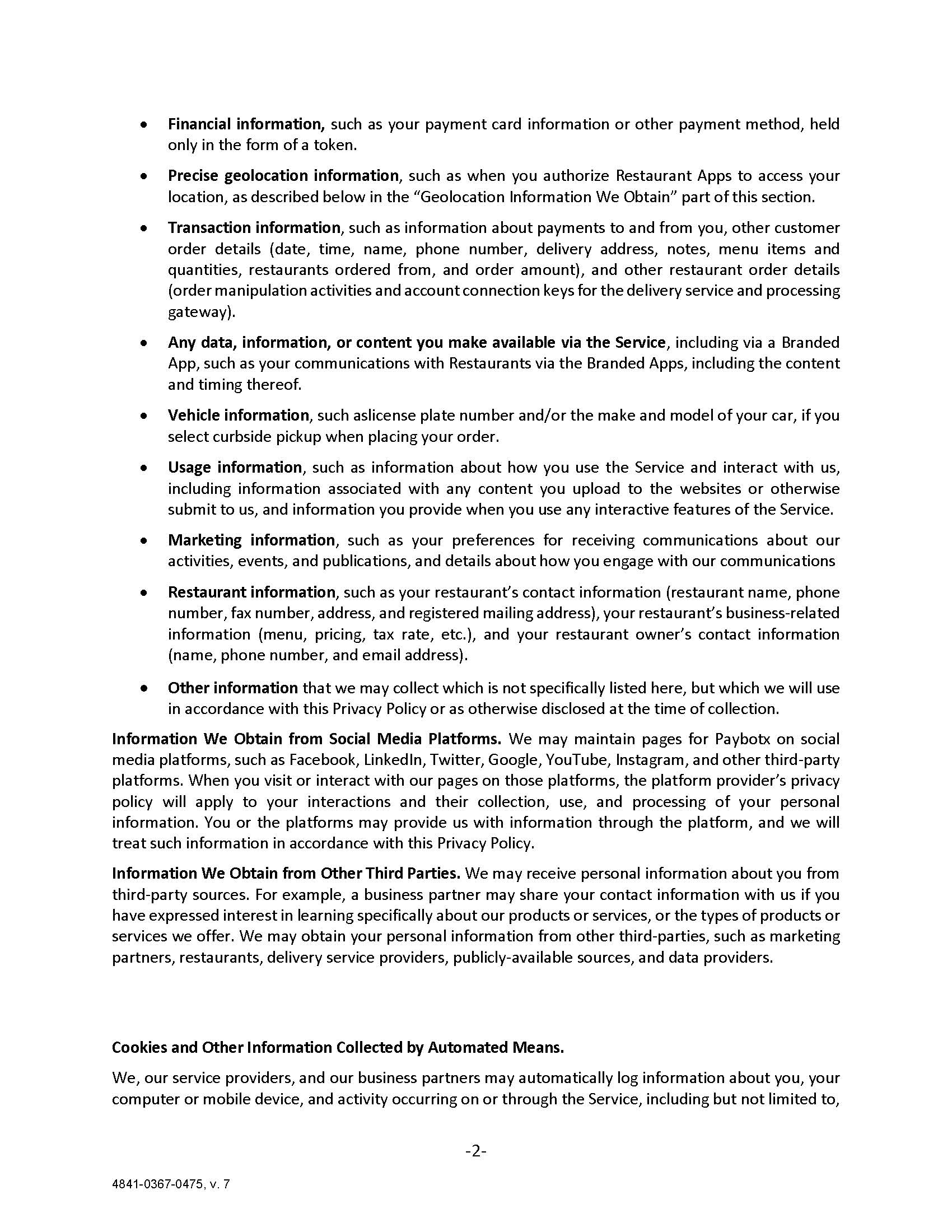 •	Financial information, such as your payment card information or other payment method, held only in the form of a token. •	Precise geolocation information, such as when you authorize Restaurant Apps to access your location, as described below in the “Geolocation Information We Obtain” part of this section. •	Transaction information, such as information about payments to and from you, other customer order details (date, time, name, phone number, delivery address, notes, menu items and quantities, restaurants ordered from, and order amount), and other restaurant order details (order manipulation activities and account connection keys for the delivery service and processing gateway). •	Any data, information, or content you make available via the Service, including via a Branded App, such as your communications with Restaurants via the Branded Apps, including the content and timing thereof. •	Vehicle information, such aslicense plate number and/or the make and model of your car, if you select curbside pickup when placing your order. •	Usage information, such as information about how you use the Service and interact with us, including information associated with any content you upload to the websites or otherwise submit to us, and information you provide when you use any interactive features of the Service. •	Marketing information, such as your preferences for receiving communications about our activities, events, and publications, and details about how you engage with our communications •	Restaurant information, such as your restaurant’s contact information (restaurant name, phone number, fax number, address, and registered mailing address), your restaurant’s business-related information (menu, pricing, tax rate, etc.), and your restaurant owner’s contact information (name, phone number, and email address).  •	Other information that we may collect which is not specifically listed here, but which we will use in accordance with this Privacy Policy or as otherwise disclosed at the time of collection. Information We Obtain from Social Media Platforms. We may maintain pages for Paybotx on social media platforms, such as Facebook, LinkedIn, Twitter, Google, YouTube, Instagram, and other third-party platforms. When you visit or interact with our pages on those platforms, the platform provider’s privacy policy will apply to your interactions and their collection, use, and processing of your personal information. You or the platforms may provide us with information through the platform, and we will treat such information in accordance with this Privacy Policy.  Information We Obtain from Other Third Parties. We may receive personal information about you from third-party sources. For example, a business partner may share your contact information with us if you have expressed interest in learning specifically about our products or services, or the types of products or services we offer. We may obtain your personal information from other third-parties, such as marketing partners, restaurants, delivery service providers, publicly-available sources, and data providers.   Cookies and Other Information Collected by Automated Means.  We, our service providers, and our business partners may automatically log information about you, your computer or mobile device, and activity occurring on or through the Service, including but not limited to,