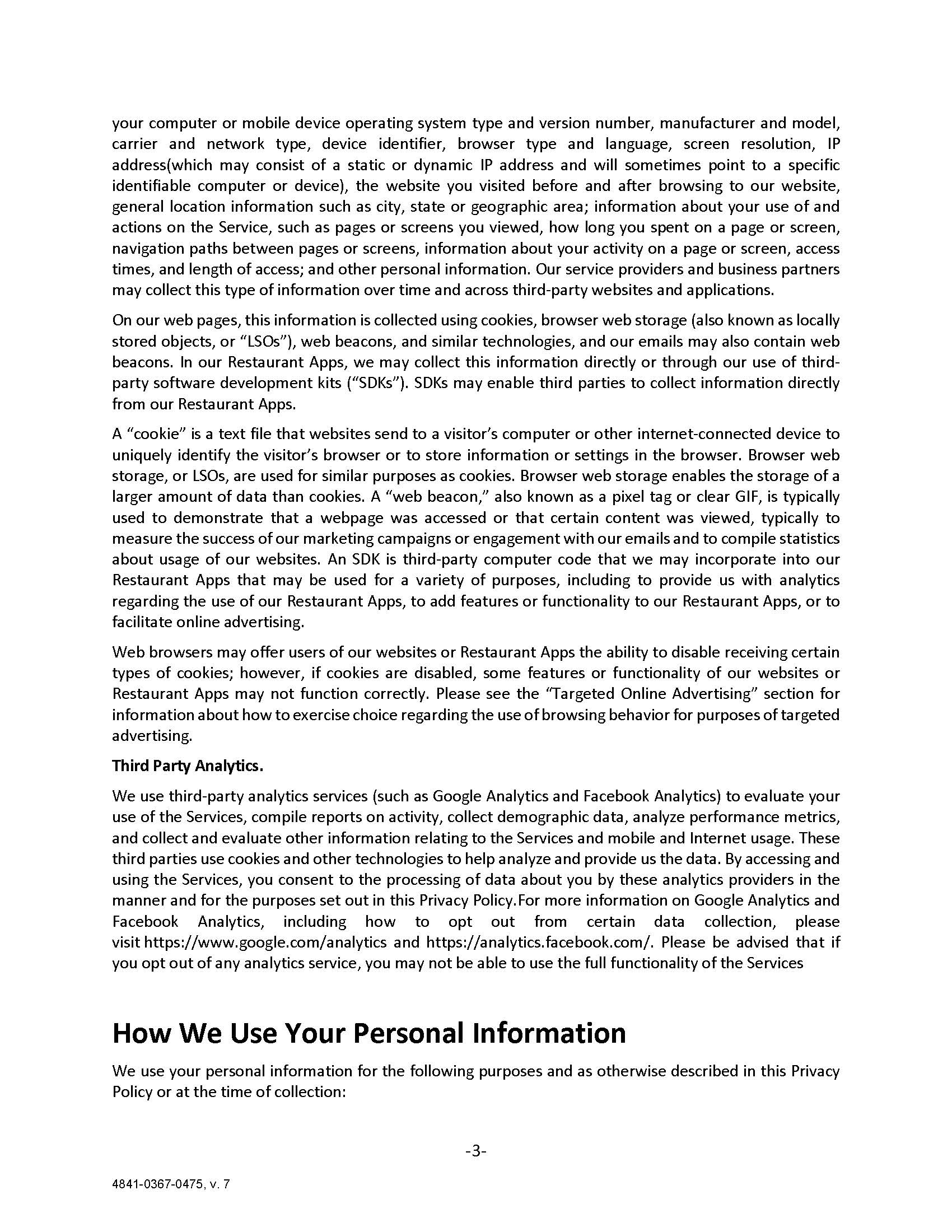 your computer or mobile device operating system type and version number, manufacturer and model, carrier and network type, device identifier, browser type and language, screen resolution, IP address(which may consist of a static or dynamic IP address and will sometimes point to a specific identifiable computer or device), the website you visited before and after browsing to our website, general location information such as city, state or geographic area; information about your use of and actions on the Service, such as pages or screens you viewed, how long you spent on a page or screen, navigation paths between pages or screens, information about your activity on a page or screen, access times, and length of access; and other personal information. Our service providers and business partners may collect this type of information over time and across third-party websites and applications. On our web pages, this information is collected using cookies, browser web storage (also known as locally stored objects, or “LSOs”), web beacons, and similar technologies, and our emails may also contain web beacons. In our Restaurant Apps, we may collect this information directly or through our use of third-party software development kits (“SDKs”). SDKs may enable third parties to collect information directly from our Restaurant Apps. A “cookie” is a text file that websites send to a visitor’s computer or other internet-connected device to uniquely identify the visitor’s browser or to store information or settings in the browser. Browser web storage, or LSOs, are used for similar purposes as cookies. Browser web storage enables the storage of a larger amount of data than cookies. A “web beacon,” also known as a pixel tag or clear GIF, is typically used to demonstrate that a webpage was accessed or that certain content was viewed, typically to measure the success of our marketing campaigns or engagement with our emails and to compile statistics about usage of our websites. An SDK is third-party computer code that we may incorporate into our Restaurant Apps that may be used for a variety of purposes, including to provide us with analytics regarding the use of our Restaurant Apps, to add features or functionality to our Restaurant Apps, or to facilitate online advertising. Web browsers may offer users of our websites or Restaurant Apps the ability to disable receiving certain types of cookies; however, if cookies are disabled, some features or functionality of our websites or Restaurant Apps may not function correctly. Please see the “Targeted Online Advertising” section for information about how to exercise choice regarding the use of browsing behavior for purposes of targeted advertising.  Third Party Analytics.  We use third-party analytics services (such as Google Analytics and Facebook Analytics) to evaluate your use of the Services, compile reports on activity, collect demographic data, analyze performance metrics, and collect and evaluate other information relating to the Services and mobile and Internet usage. These third parties use cookies and other technologies to help analyze and provide us the data. By accessing and using the Services, you consent to the processing of data about you by these analytics providers in the manner and for the purposes set out in this Privacy Policy.For more information on Google Analytics and Facebook Analytics, including how to opt out from certain data collection, please visit https://www.google.com/analytics and https://analytics.facebook.com/. Please be advised that if you opt out of any analytics service, you may not be able to use the full functionality of the Services  How We Use Your Personal Information We use your personal information for the following purposes and as otherwise described in this Privacy Policy or at the time of collection: