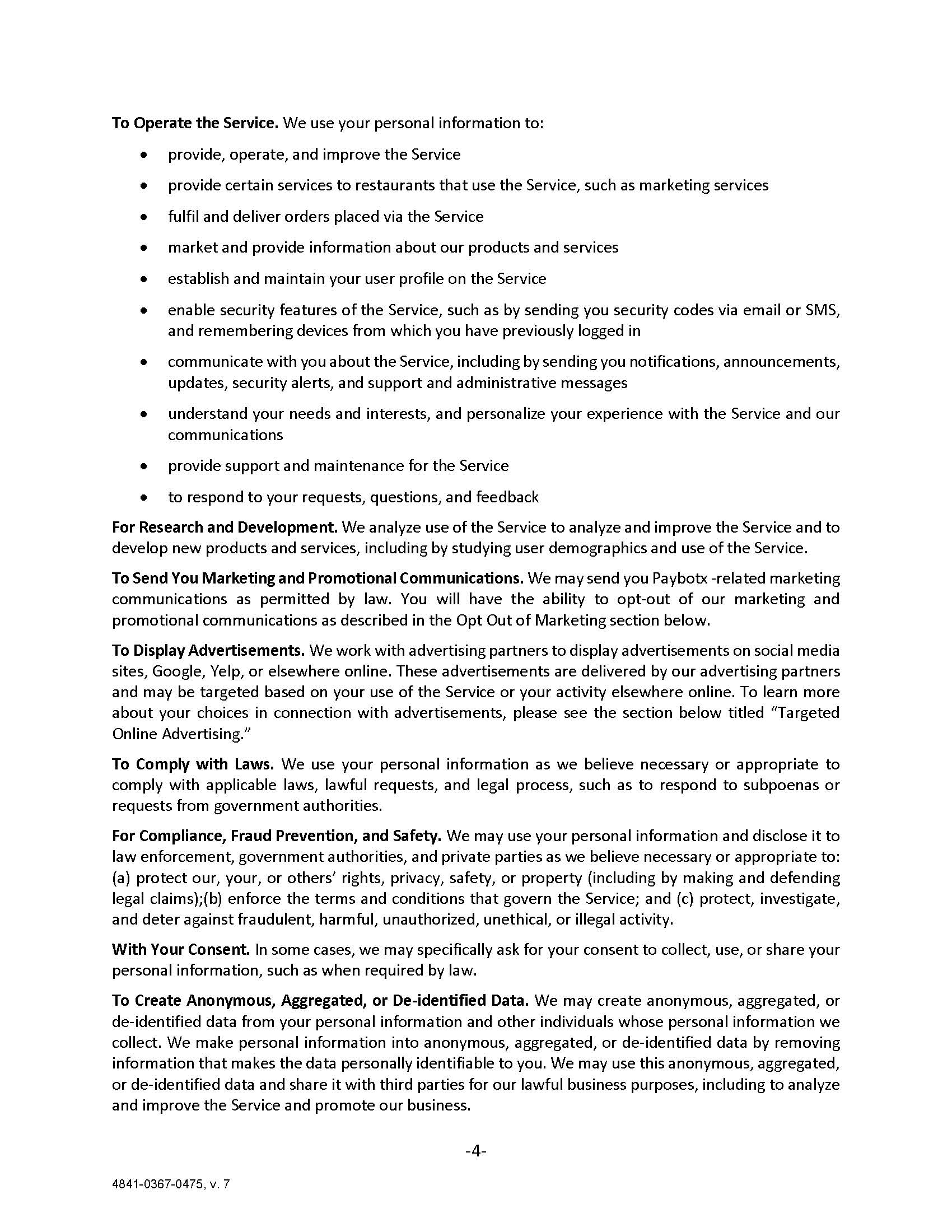 To Operate the Service. We use your personal information to: •	provide, operate, and improve the Service •	provide certain services to restaurants that use the Service, such as marketing services •	fulfil and deliver orders placed via the Service •	market and provide information about our products and services •	establish and maintain your user profile on the Service •	enable security features of the Service, such as by sending you security codes via email or SMS, and remembering devices from which you have previously logged in •	communicate with you about the Service, including by sending you notifications, announcements, updates, security alerts, and support and administrative messages •	understand your needs and interests, and personalize your experience with the Service and our communications •	provide support and maintenance for the Service •	to respond to your requests, questions, and feedback For Research and Development. We analyze use of the Service to analyze and improve the Service and to develop new products and services, including by studying user demographics and use of the Service. To Send You Marketing and Promotional Communications. We may send you Paybotx -related marketing communications as permitted by law. You will have the ability to opt-out of our marketing and promotional communications as described in the Opt Out of Marketing section below. To Display Advertisements. We work with advertising partners to display advertisements on social media sites, Google, Yelp, or elsewhere online. These advertisements are delivered by our advertising partners and may be targeted based on your use of the Service or your activity elsewhere online. To learn more about your choices in connection with advertisements, please see the section below titled “Targeted Online Advertising.” To Comply with Laws. We use your personal information as we believe necessary or appropriate to comply with applicable laws, lawful requests, and legal process, such as to respond to subpoenas or requests from government authorities. For Compliance, Fraud Prevention, and Safety. We may use your personal information and disclose it to law enforcement, government authorities, and private parties as we believe necessary or appropriate to: (a) protect our, your, or others’ rights, privacy, safety, or property (including by making and defending legal claims);(b) enforce the terms and conditions that govern the Service; and (c) protect, investigate, and deter against fraudulent, harmful, unauthorized, unethical, or illegal activity. With Your Consent. In some cases, we may specifically ask for your consent to collect, use, or share your personal information, such as when required by law. To Create Anonymous, Aggregated, or De-identified Data. We may create anonymous, aggregated, or de-identified data from your personal information and other individuals whose personal information we collect. We make personal information into anonymous, aggregated, or de-identified data by removing information that makes the data personally identifiable to you. We may use this anonymous, aggregated, or de-identified data and share it with third parties for our lawful business purposes, including to analyze and improve the Service and promote our business.