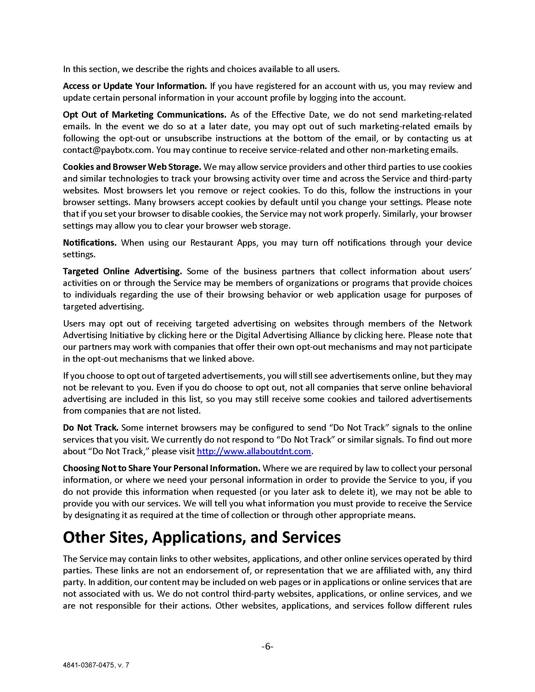 In this section, we describe the rights and choices available to all users. Access or Update Your Information. If you have registered for an account with us, you may review and update certain personal information in your account profile by logging into the account. Opt Out of Marketing Communications. As of the Effective Date, we do not send marketing-related emails. In the event we do so at a later date, you may opt out of such marketing-related emails by following the opt-out or unsubscribe instructions at the bottom of the email, or by contacting us at contact@paybotx.com. You may continue to receive service-related and other non-marketing emails. Cookies and Browser Web Storage. We may allow service providers and other third parties to use cookies and similar technologies to track your browsing activity over time and across the Service and third-party websites. Most browsers let you remove or reject cookies. To do this, follow the instructions in your browser settings. Many browsers accept cookies by default until you change your settings. Please note that if you set your browser to disable cookies, the Service may not work properly. Similarly, your browser settings may allow you to clear your browser web storage. Notifications. When using our Restaurant Apps, you may turn off notifications through your device settings.  Targeted Online Advertising. Some of the business partners that collect information about users’ activities on or through the Service may be members of organizations or programs that provide choices to individuals regarding the use of their browsing behavior or web application usage for purposes of targeted advertising. Users may opt out of receiving targeted advertising on websites through members of the Network Advertising Initiative by clicking here or the Digital Advertising Alliance by clicking here. Please note that our partners may work with companies that offer their own opt-out mechanisms and may not participate in the opt-out mechanisms that we linked above. If you choose to opt out of targeted advertisements, you will still see advertisements online, but they may not be relevant to you. Even if you do choose to opt out, not all companies that serve online behavioral advertising are included in this list, so you may still receive some cookies and tailored advertisements from companies that are not listed. Do Not Track. Some internet browsers may be configured to send “Do Not Track” signals to the online services that you visit. We currently do not respond to “Do Not Track” or similar signals. To find out more about “Do Not Track,” please visit http://www.allaboutdnt.com. Choosing Not to Share Your Personal Information. Where we are required by law to collect your personal information, or where we need your personal information in order to provide the Service to you, if you do not provide this information when requested (or you later ask to delete it), we may not be able to provide you with our services. We will tell you what information you must provide to receive the Service by designating it as required at the time of collection or through other appropriate means. Other Sites, Applications, and Services The Service may contain links to other websites, applications, and other online services operated by third parties. These links are not an endorsement of, or representation that we are affiliated with, any third party. In addition, our content may be included on web pages or in applications or online services that are not associated with us. We do not control third-party websites, applications, or online services, and we are not responsible for their actions. Other websites, applications, and services follow different rules