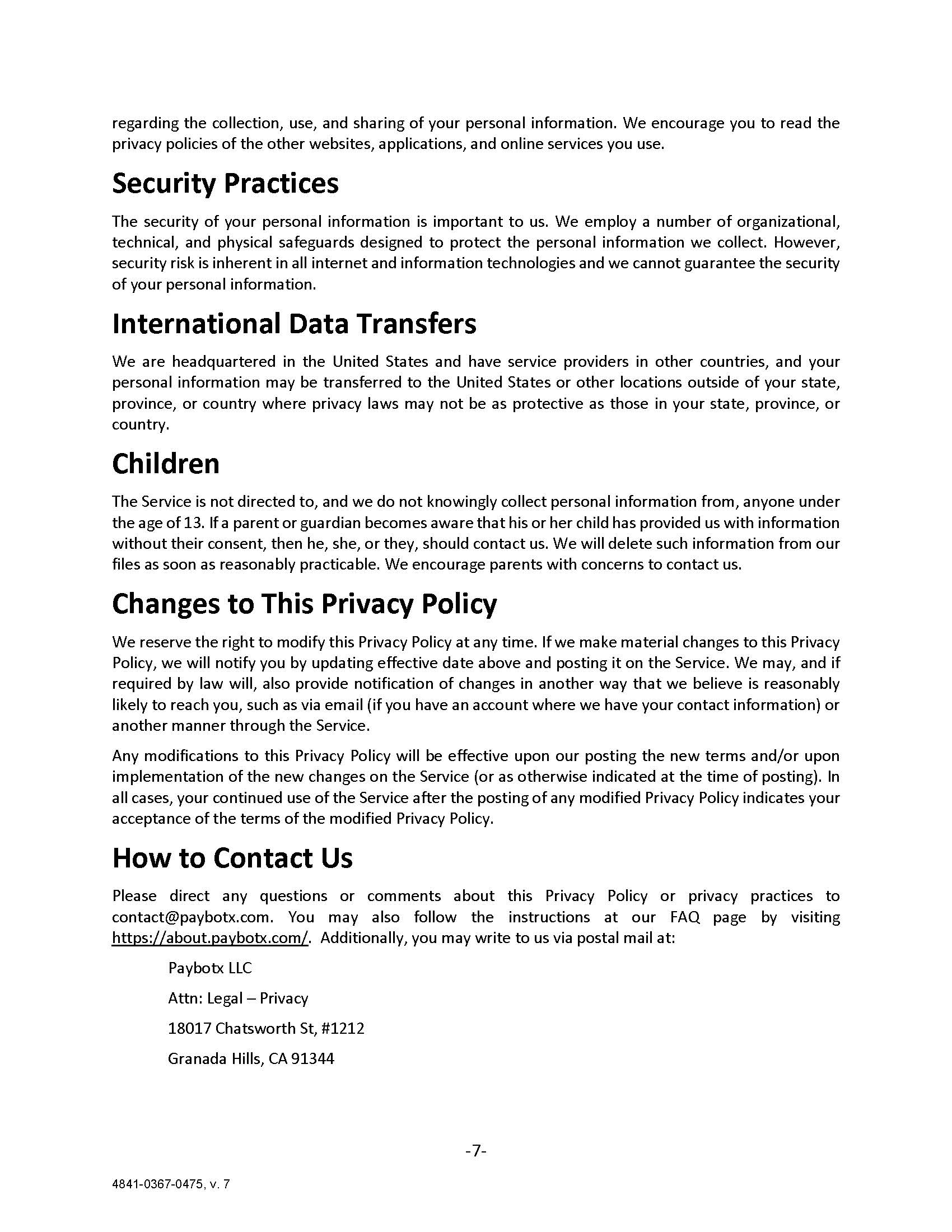 regarding the collection, use, and sharing of your personal information. We encourage you to read the privacy policies of the other websites, applications, and online services you use. Security Practices The security of your personal information is important to us. We employ a number of organizational, technical, and physical safeguards designed to protect the personal information we collect. However, security risk is inherent in all internet and information technologies and we cannot guarantee the security of your personal information. International Data Transfers We are headquartered in the United States and have service providers in other countries, and your personal information may be transferred to the United States or other locations outside of your state, province, or country where privacy laws may not be as protective as those in your state, province, or country. Children The Service is not directed to, and we do not knowingly collect personal information from, anyone under the age of 13. If a parent or guardian becomes aware that his or her child has provided us with information without their consent, then he, she, or they, should contact us. We will delete such information from our files as soon as reasonably practicable. We encourage parents with concerns to contact us. Changes to This Privacy Policy We reserve the right to modify this Privacy Policy at any time. If we make material changes to this Privacy Policy, we will notify you by updating effective date above and posting it on the Service. We may, and if required by law will, also provide notification of changes in another way that we believe is reasonably likely to reach you, such as via email (if you have an account where we have your contact information) or another manner through the Service. Any modifications to this Privacy Policy will be effective upon our posting the new terms and/or upon implementation of the new changes on the Service (or as otherwise indicated at the time of posting). In all cases, your continued use of the Service after the posting of any modified Privacy Policy indicates your acceptance of the terms of the modified Privacy Policy. How to Contact Us Please direct any questions or comments about this Privacy Policy or privacy practices to contact@paybotx.com. You may also follow the instructions at our FAQ page by visiting https://about.paybotx.com/.  Additionally, you may write to us via postal mail at: 	Paybotx LLC 	Attn: Legal – Privacy 18017 Chatsworth St, #1212 Granada Hills, CA 91344