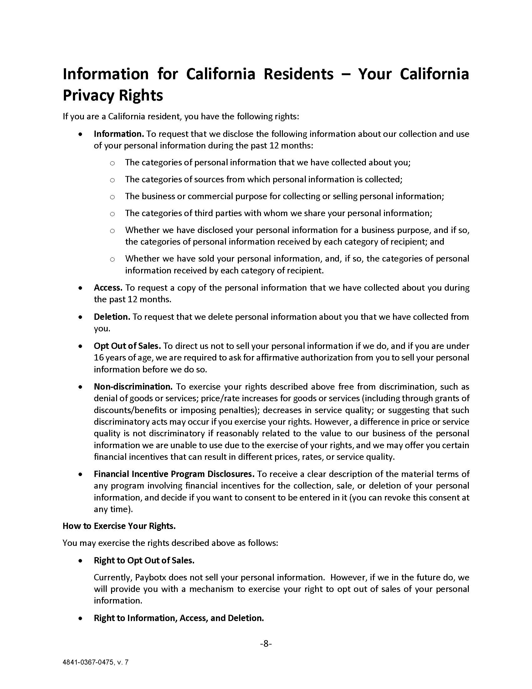 Information for California Residents – Your California Privacy Rights If you are a California resident, you have the following rights: •	Information. To request that we disclose the following information about our collection and use of your personal information during the past 12 months: o	The categories of personal information that we have collected about you; o	The categories of sources from which personal information is collected; o	The business or commercial purpose for collecting or selling personal information; o	The categories of third parties with whom we share your personal information; o	Whether we have disclosed your personal information for a business purpose, and if so, the categories of personal information received by each category of recipient; and o	Whether we have sold your personal information, and, if so, the categories of personal information received by each category of recipient. •	Access. To request a copy of the personal information that we have collected about you during the past 12 months. •	Deletion. To request that we delete personal information about you that we have collected from you.  •	Opt Out of Sales. To direct us not to sell your personal information if we do, and if you are under 16 years of age, we are required to ask for affirmative authorization from you to sell your personal information before we do so. •	Non-discrimination. To exercise your rights described above free from discrimination, such as denial of goods or services; price/rate increases for goods or services (including through grants of discounts/benefits or imposing penalties); decreases in service quality; or suggesting that such discriminatory acts may occur if you exercise your rights. However, a difference in price or service quality is not discriminatory if reasonably related to the value to our business of the personal information we are unable to use due to the exercise of your rights, and we may offer you certain financial incentives that can result in different prices, rates, or service quality. •	Financial Incentive Program Disclosures. To receive a clear description of the material terms of any program involving financial incentives for the collection, sale, or deletion of your personal information, and decide if you want to consent to be entered in it (you can revoke this consent at any time).   How to Exercise Your Rights. You may exercise the rights described above as follows: •	Right to Opt Out of Sales.  Currently, Paybotx does not sell your personal information.  However, if we in the future do, we will provide you with a mechanism to exercise your right to opt out of sales of your personal information. •	Right to Information, Access, and Deletion.