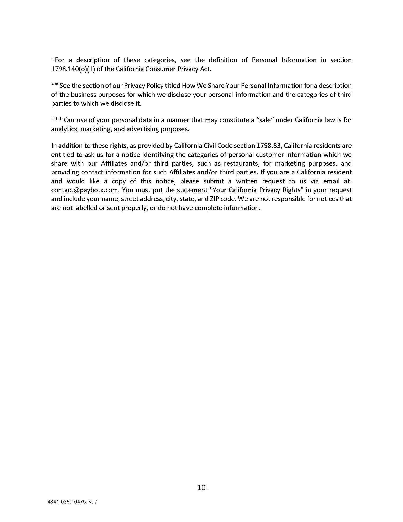 *For a description of these categories, see the definition of Personal Information in section 1798.140(o)(1) of the California Consumer Privacy Act. ** See the section of our Privacy Policy titled How We Share Your Personal Information for a description of the business purposes for which we disclose your personal information and the categories of third parties to which we disclose it. *** Our use of your personal data in a manner that may constitute a “sale” under California law is for analytics, marketing, and advertising purposes. In addition to these rights, as provided by California Civil Code section 1798.83, California residents are entitled to ask us for a notice identifying the categories of personal customer information which we share with our Affiliates and/or third parties, such as restaurants, for marketing purposes, and providing contact information for such Affiliates and/or third parties. If you are a California resident and would like a copy of this notice, please submit a written request to us via email at: contact@paybotx.com. You must put the statement 