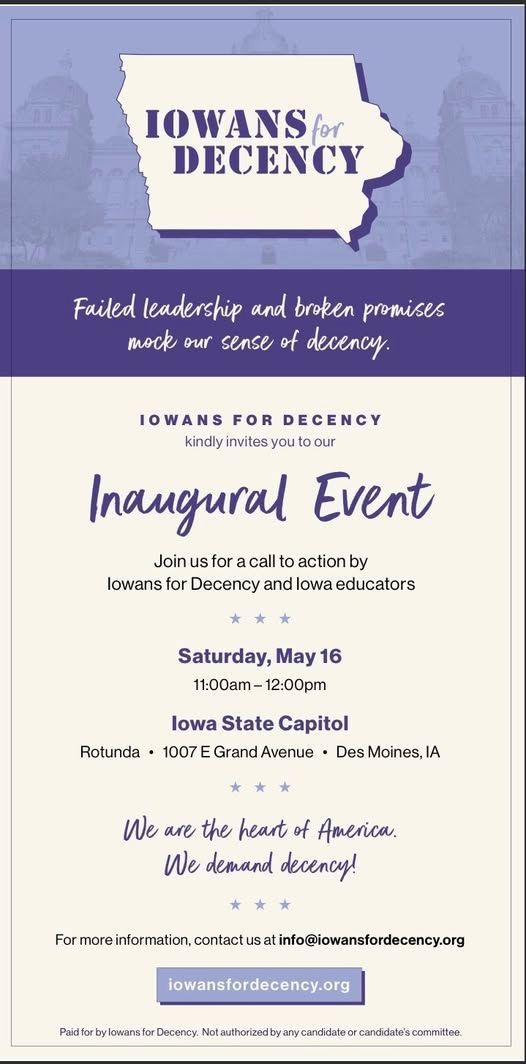 Iowans for Decency - Failed leadershiop and broken promises mock our sense of decency.
Iowans for Decency kindly inviteds you to our inaugural event. Join us for a call to action by Iowans for Decency and Iowa educators.
Saturday, May 16th, 11:00am - 12:00pm
Iowa State Capitol
Rotunda, 1007 E Grand Ave, Des Moines, IA
We are the heart of America. We demand decency!
For more information, contact us at info@iowansfordecency.org
iowansfordecency.org
Paid for by Iowans by Decency. Not authorized by any candidate or candidate's committee.