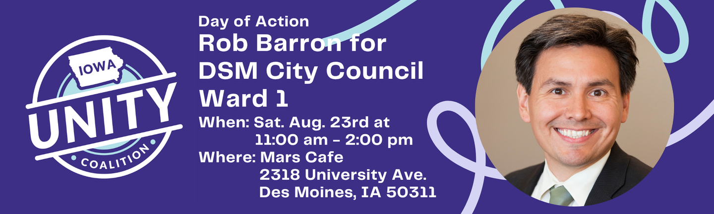 Purple banner with the Iowa Unity Coalition logo on the left and a photo of Rob Barron on the right.
Day of Action
Rob Barron for DSM City Council Ward 1
When: Sat. Aug. 23rd at 11:00 am to 2:00 pm
Where: Mars Cafe
2318 University Ave.
Des Moines, IA 50311