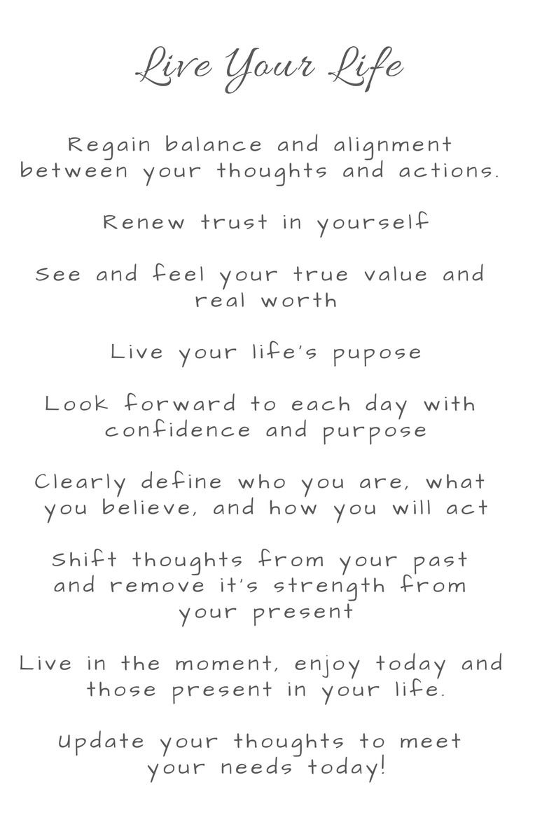 Live your life. Regain balance and alignment between your thoughts and actions. Renew trust in yourself. See and feel your true value and real worth. Look forward to each day with confidence and purpose. Clearly define who you are, what you believe, and how you will act. Shift thoughts from your past and remove its strength from your present. Live in the moment, enjoy today and those present in your life. Update your thoughts to meet your needs today.