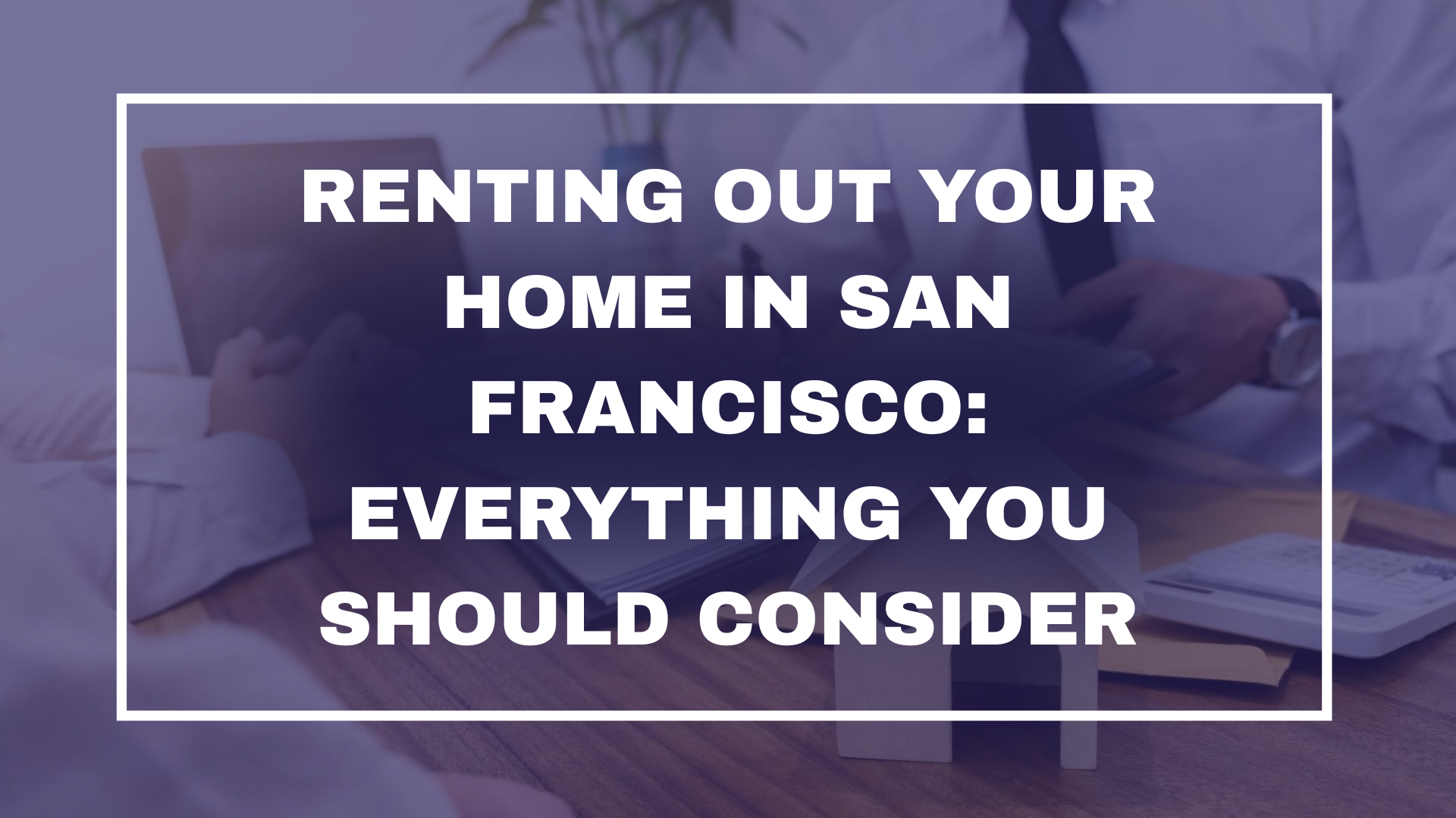 Renting Out Your Home in San Francisco: Everything You Should Consider
