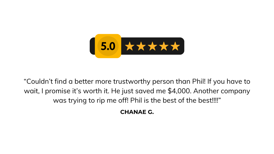 “Couldn’t find a better more trustworthy person than Phil! If you have to wait, I promise it’s worth it. He just saved me $4,000. Another company was trying to rip me off! Phil is the best of the best!!!!” - Chanae G. Client Review