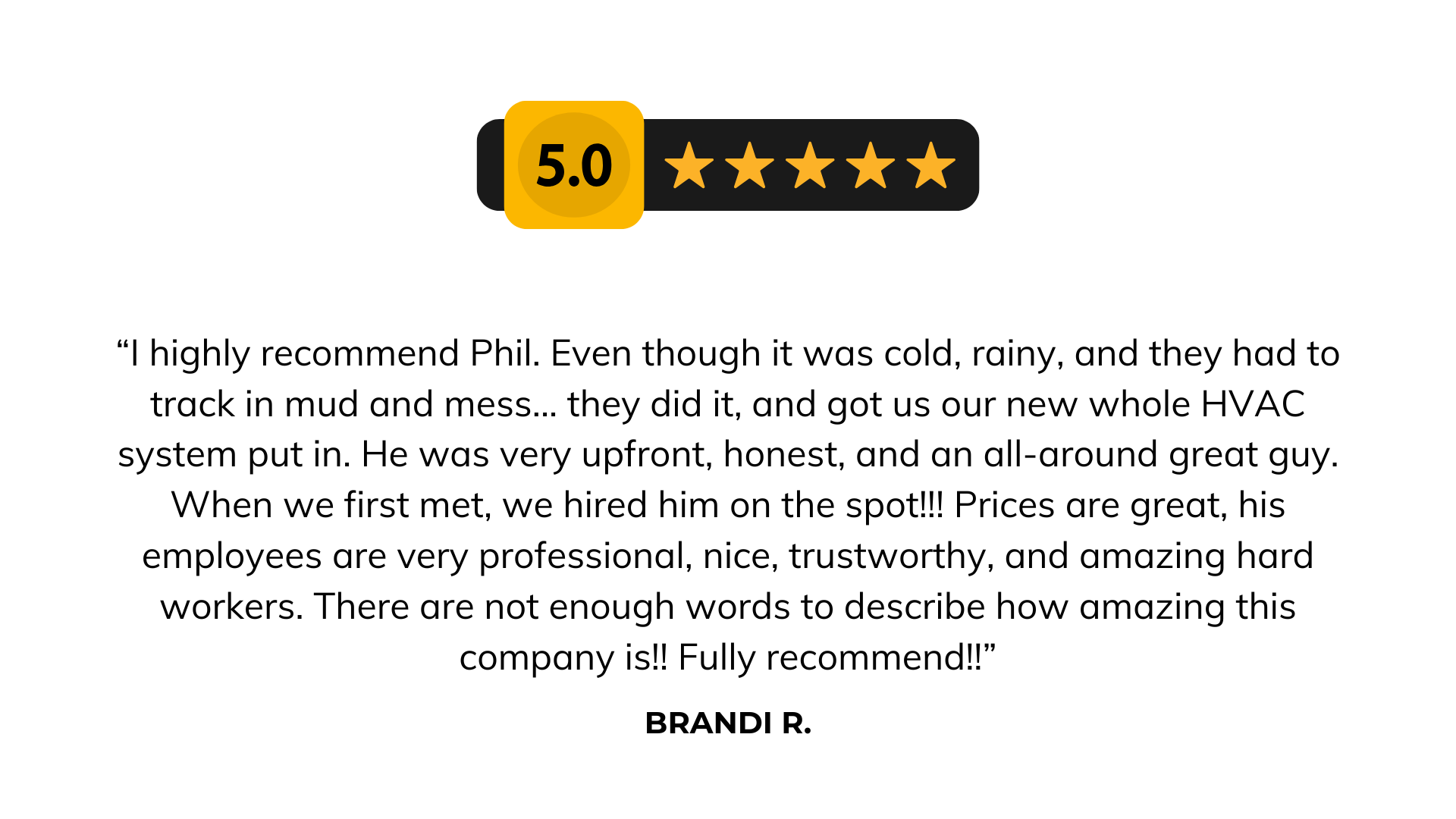 “I highly recommend Phil. Even though it was cold, rainy, and they had to track in mud and mess... they did it, and got us our new whole HVAC system put in. He was very upfront, honest, and an all-around great guy. When we first met, we hired him on the spot!!! Prices are great, his employees are very professional, nice, trustworthy, and amazing hard workers. There are not enough words to describe how amazing this company is!! Fully recommend!!” - Brandi R. Client Review